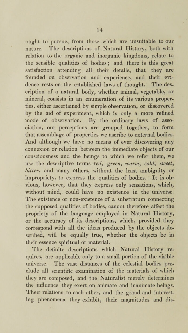 ought to pursue, from those which are unsuitable to our nature. The descriptions of Natural History, both with relation to the organic and inorganic kingdoms, relate to the sensible qualities of bodies; and there is this great satisfaction attending all their details, that they are founded on observation and experience, and their evi¬ dence rests on the established laws of thought. The des¬ cription of a natural body, whether animal, vegetable, or mineral, consists in an enumeration of its various proper¬ ties, either ascertained by simple observation, or discovered by the aid of experiment, which is only a more refined mode of observation. By the ordinary laws of asso¬ ciation, our perceptions are grouped together, to form that assemblage of properties we ascribe to external bodies. And although we have no means of ever discovering any connexion or relation between the immediate objects of our ' consciousness and the beings to which we refer them, we use the descriptive terms red, green, inarm, cold, sweet, bitter, and many others, without the least ambiguity or impropriety, to express the qualities of bodies. It is ob¬ vious, however, that they express only sensations, which, without mind, could have no existence in the universe. The existence or non-existence of a substratum connecting the supposed qualities of bodies, cannot therefore affect the propriety of the language employed in Natural History, or the accuracy of its descriptions, which, provided they correspond with all the ideas produced by the objects de¬ scribed, will be equally true, whether the objects be in their essence spiritual or material. The definite descriptions which Natural History re¬ quires, are applicable only to a small portion of the visible universe. The vast distances of the celestial bodies pre¬ clude all scientific examination of the materials of which they are composed, and the Naturalist merely determines the influence they exert on animate and inanimate beings. Their relations to each other, and the grand and interest¬ ing phenomena they exhibit, their magnitudes and dis-