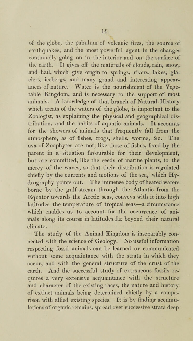 of the globe, the pabulum of volcanic fires, the source of earthquakes, and the most powerful agent in the changes continually going on in the interior and on the surface of the earth. It gives off the materials of clouds, rain, snow, and hail, which give origin to springs, rivers, lakes, gla¬ ciers, icebergs, and many grand and interesting appear¬ ances of nature. Water is the nourishment of the Vege¬ table Kingdom, and is necessary to the support of most animals. A knowledge of that branch of Natural History which treats of the waters of the globe, is important to the Zoologist, as explaining the physical and geographical dis¬ tribution, and the habits of aquatic animals. It accounts for the showers of animals that frequently fall from the atmosphere, as of fishes, frogs, shells, worms, &c. The ova of Zoophytes are not, like those of fishes, fixed by the parent in a situation favourable for their development, but are committed, like the seeds of marine plants, to the mercy of the waves, so that their distribution is regulated chiefly by the currents and motions of the sea, which Hy¬ drography points out. The immense body of heated waters borne by the gulf stream through the Atlantic from the Equator towards the Arctic seas, conveys with it into high latitudes the temperature of tropical seas—a circumstance which enables us to account for the occurrence of ani¬ mals along its course in latitudes far beyond their natural climate. The study of the Animal Kingdom is inseparably con¬ nected with the science of Geology. No useful information respecting fossil animals can be learned or communicated without some acquaintance with the strata in which they occur, and with the general structure of the crust of the earth. And the successful study of extraneous fossils re¬ quires a very extensive acquaintance with the structure and character of the existing races, the nature and history of extinct animals being determined chiefly by a compa¬ rison with allied existing species. It is by finding accumu¬ lations of organic remains, spread over successive strata deep