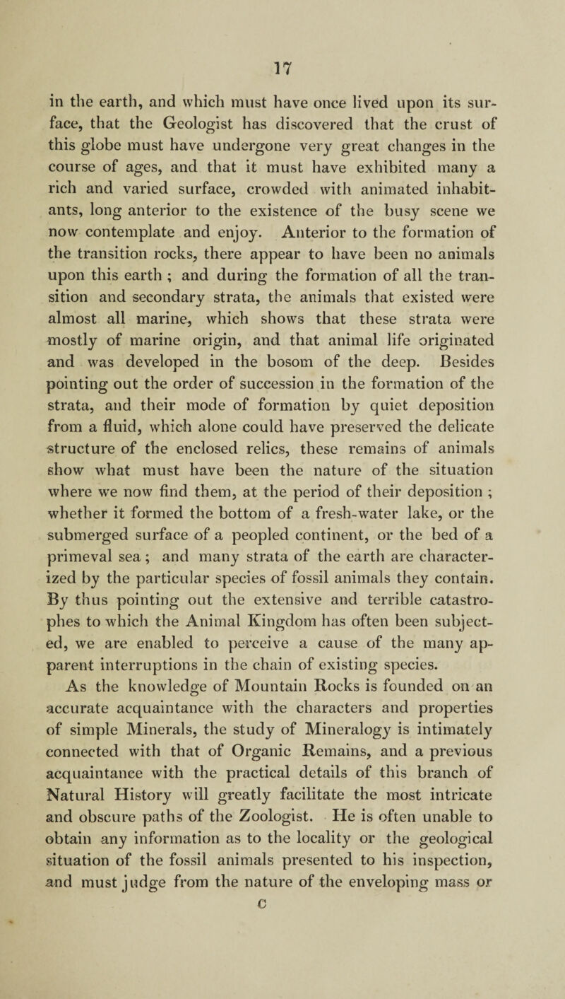 in the earth, and which must have once lived upon its sur¬ face, that the Geologist has discovered that the crust of this globe must have undergone very great changes in the course of ages, and that it must have exhibited many a rich and varied surface, crowded with animated inhabit¬ ants, long anterior to the existence of the busy scene we now contemplate and enjoy. Anterior to the formation of the transition rocks, there appear to have been no animals upon this earth ; and during the formation of all the tran¬ sition and secondary strata, the animals that existed were almost all marine, which shows that these strata were mostly of marine origin, and that animal life originated and was developed in the bosom of the deep. Besides pointing out the order of succession in the formation of the strata, and their mode of formation by quiet deposition from a fluid, which alone could have preserved the delicate structure of the enclosed relics, these remains of animals show what must have been the nature of the situation where we now find them, at the period of their deposition ; whether it formed the bottom of a fresh-water lake, or the submerged surface of a peopled continent, or the bed of a primeval sea ; and many strata of the earth are character¬ ized by the particular species of fossil animals they contain. By thus pointing out the extensive and terrible catastro¬ phes to which the Animal Kingdom has often been subject¬ ed, we are enabled to perceive a cause of the many ap¬ parent interruptions in the chain of existing species. As the knowledge of Mountain Rocks is founded on an accurate acquaintance with the characters and properties of simple Minerals, the study of Mineralogy is intimately connected with that of Organic Remains, and a previous acquaintance with the practical details of this branch of Natural History will greatly facilitate the most intricate and obscure paths of the Zoologist. He is often unable to obtain any information as to the locality or the geological situation of the fossil animals presented to his inspection, and must judge from the nature of the enveloping mass or C
