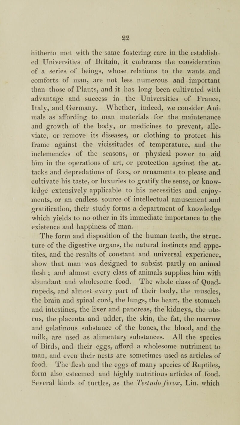 hitherto met with the same fostering care in the establish¬ ed Universities of Britain, it embraces the consideration of a series of beings, whose relations to the wants and comforts of man, are not less numerous and important than those of Plants, and it has long been cultivated with advantage and success in the Universities of France, Italy, and Germany. Whether, indeed, we consider Ani¬ mals as affording to man materials for the maintenance and growth of the body, or medicines to prevent, alle¬ viate, or remove its diseases, or clothing to protect his frame against the vicissitudes of temperature, and the inclemencies of the seasons, or physical power to aid him in the operations of art, or protection against the at¬ tacks and depredations of foes, or ornaments to please and cultivate his taste, or luxuries to gratify the sense, or know¬ ledge extensively applicable to his necessities and enjoy¬ ments, or an endless source of intellectual amusement and gratification, their study forms a department of knowledge which yields to no other in its immediate importance to the existence and happiness of man. The form and disposition of the human teeth, the struc¬ ture of the digestive organs, the natural instincts and appe¬ tites, and the results of constant and universal experience, show that man was designed to subsist partly on animal flesh ; and almost every class of animals supplies him with abundant and wholesome food. The whole class of Quad¬ rupeds, and almost every part of their body, the muscles, the brain and spinal cord, the lungs, the heart, the stomach and intestines, the liver and pancreas, the kidneys, the ute¬ rus, the placenta and udder, the skin, the fat, the marrow and gelatinous substance of the bones, the blood, and the milk, are used as alimentary substances. All the species of Birds, and their eggs, afford a wholesome nutriment to man, and even their nests are sometimes used as articles of food. The flesh and the eggs of many species of Reptiles, form also esteemed and highly nutritious articles of food. Several kinds of turtles, as the Testado ferox, Lin. which