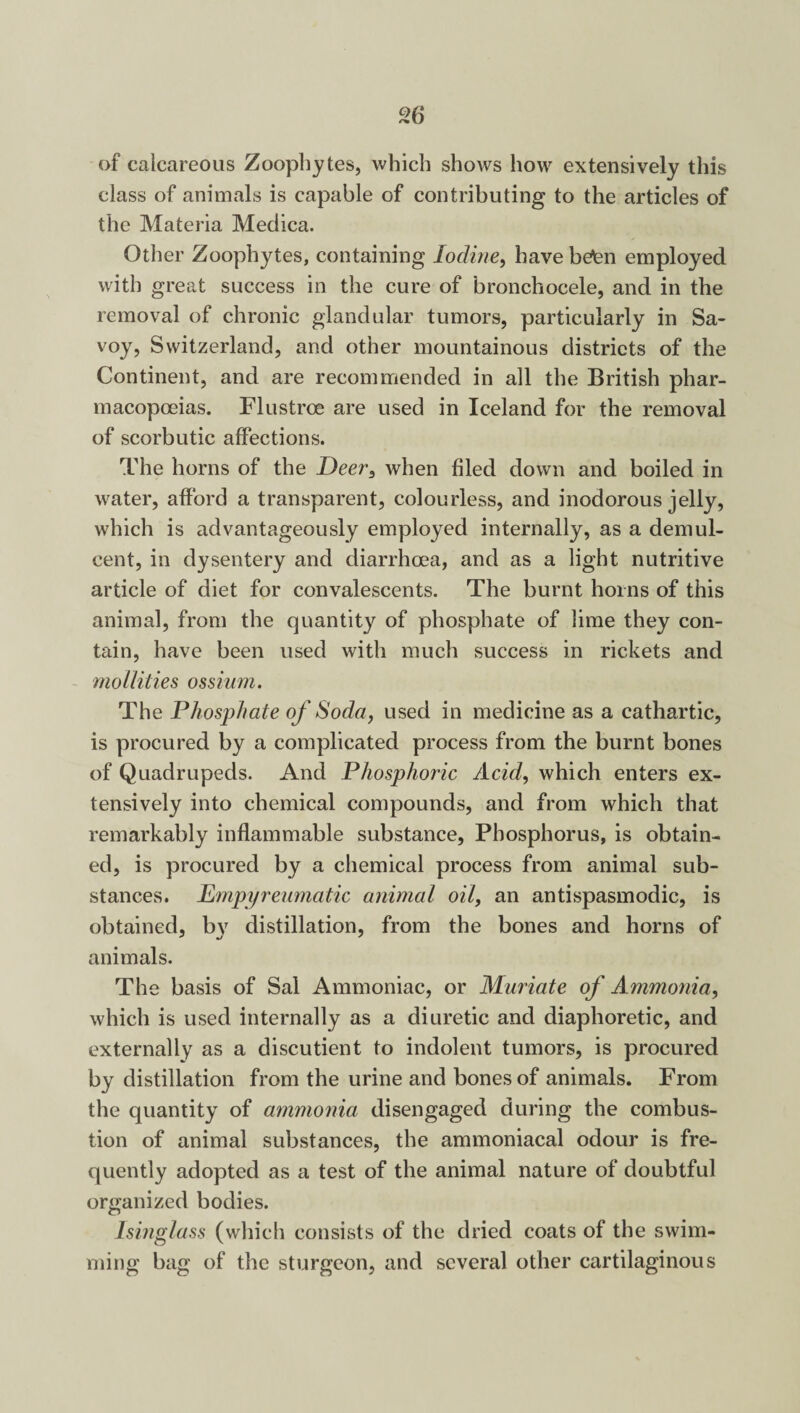 of calcareous Zoophytes, which shows how extensively this class of animals is capable of contributing to the articles of the Materia Medica. Other Zoophytes, containing Iodine, have befen employed with great success in the cure of bronchocele, and in the removal of chronic glandular tumors, particularly in Sa¬ voy, Switzerland, and other mountainous districts of the Continent, and are recommended in all the British phar¬ macopoeias. Flustrce are used in Iceland for the removal of scorbutic affections. The horns of the Deer, when filed down and boiled in water, afford a transparent, colourless, and inodorous jelly, which is advantageously employed internally, as a demul¬ cent, in dysentery and diarrhoea, and as a light nutritive article of diet for convalescents. The burnt horns of this animal, from the quantity of phosphate of lime they con¬ tain, have been used with much success in rickets and mollifies ossium. The Phosphate of Soda, used in medicine as a cathartic, is procured by a complicated process from the burnt bones of Quadrupeds. And Phosphoric Acid, which enters ex¬ tensively into chemical compounds, and from which that remarkably inflammable substance, Phosphorus, is obtain¬ ed, is procured by a chemical process from animal sub¬ stances. Empyreumatic animal oil, an antispasmodic, is obtained, by distillation, from the bones and horns of animals. The basis of Sal Ammoniac, or Muriate of Ammonia, which is used internally as a diuretic and diaphoretic, and externally as a discutient to indolent tumors, is procured by distillation from the urine and bones of animals. From the quantity of ammonia disengaged during the combus¬ tion of animal substances, the ammoniacal odour is fre¬ quently adopted as a test of the animal nature of doubtful organized bodies. Isinglass (which consists of the dried coats of the swim¬ ming bag of the sturgeon, and several other cartilaginous