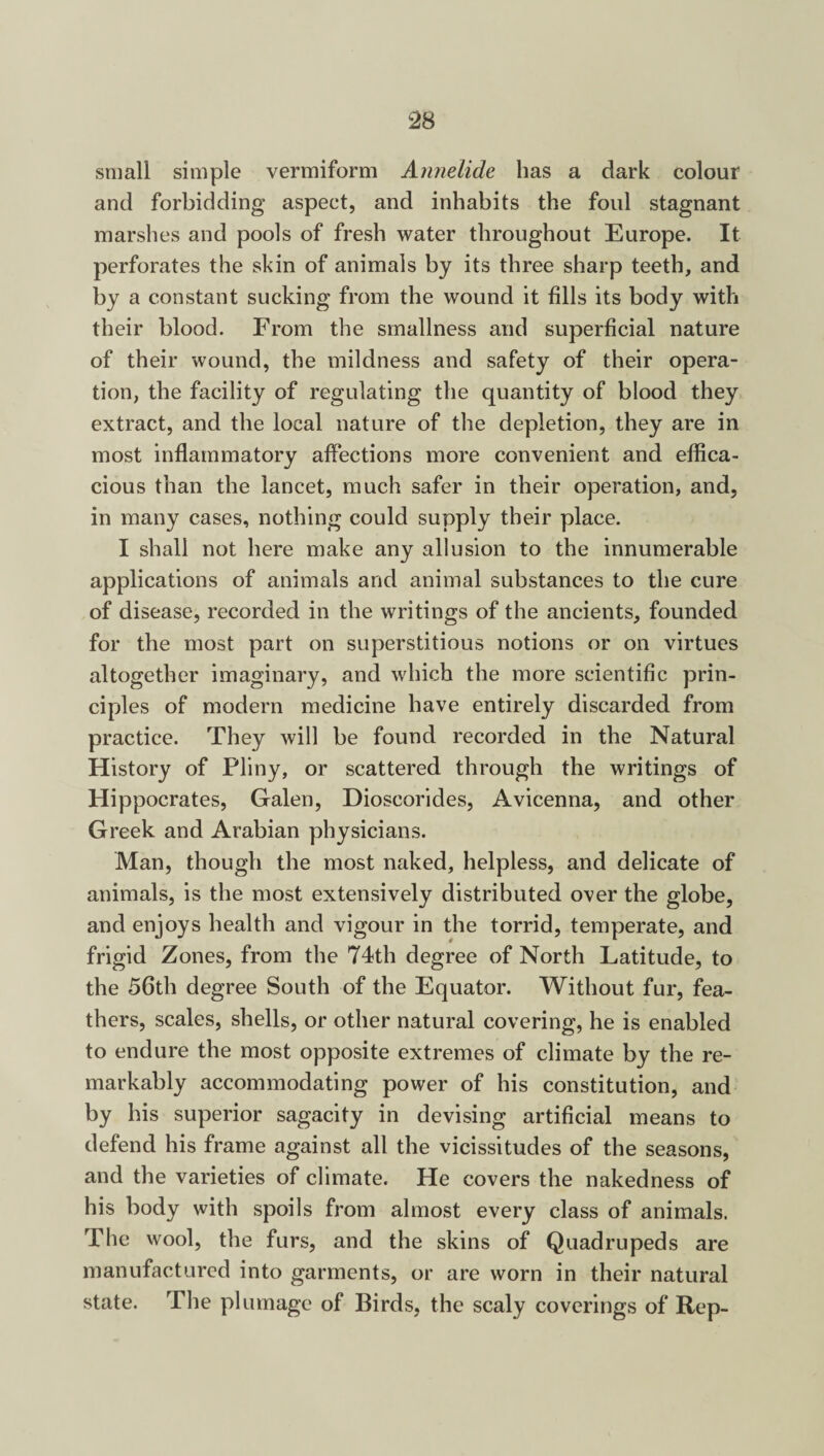 small simple vermiform Annelide has a dark colour and forbidding aspect, and inhabits the foul stagnant marshes and pools of fresh water throughout Europe. It perforates the skin of animals by its three sharp teeth, and by a constant sucking from the wound it fills its body with their blood. From the smallness and superficial nature of their wound, the mildness and safety of their opera¬ tion, the facility of regulating the quantity of blood they extract, and the local nature of the depletion, they are in most inflammatory affections more convenient and effica¬ cious than the lancet, much safer in their operation, and, in many cases, nothing could supply their place. I shall not here make any allusion to the innumerable applications of animals and animal substances to the cure of disease, recorded in the writings of the ancients, founded for the most part on superstitious notions or on virtues altogether imaginary, and which the more scientific prin¬ ciples of modern medicine have entirely discarded from practice. They will be found recorded in the Natural History of Pliny, or scattered through the writings of Hippocrates, Galen, Dioscorides, Avicenna, and other Greek and Arabian physicians. Man, though the most naked, helpless, and delicate of animals, is the most extensively distributed over the globe, and enjoys health and vigour in the torrid, temperate, and frigid Zones, from the 74th degree of North Latitude, to the 56th degree South of the Equator. Without fur, fea¬ thers, scales, shells, or other natural covering, he is enabled to endure the most opposite extremes of climate by the re¬ markably accommodating power of his constitution, and by his superior sagacity in devising artificial means to defend his frame against all the vicissitudes of the seasons, and the varieties of climate. He covers the nakedness of his body with spoils from almost every class of animals. The wool, the furs, and the skins of Quadrupeds are manufactured into garments, or are worn in their natural state. The plumage of Birds, the scaly coverings of Rep-