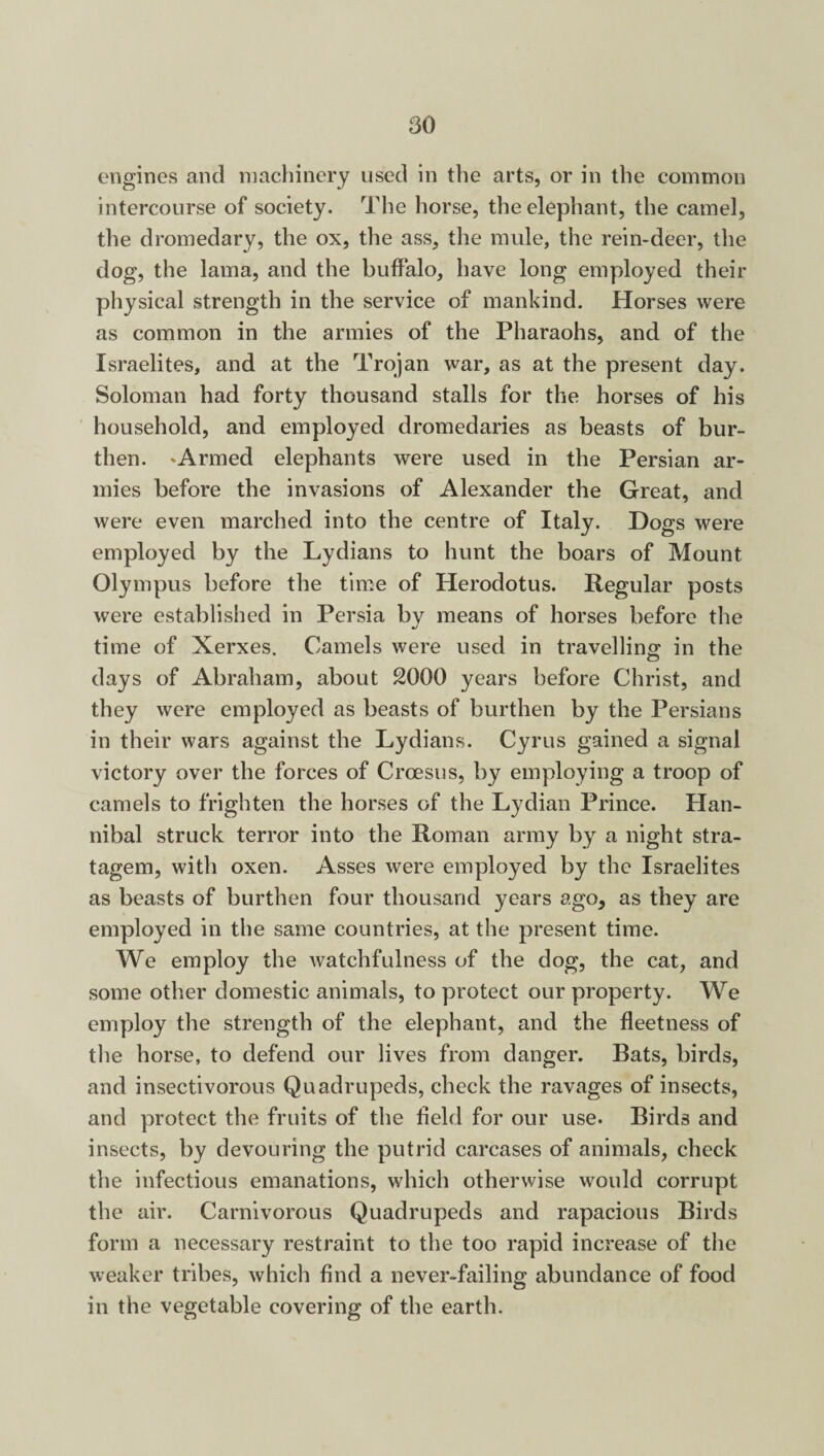 engines and machinery used in the arts, or in the common intercourse of society. The horse, the elephant, the camel, the dromedary, the ox, the ass, the mule, the rein-deer, the dog, the lama, and the buffalo, have long employed their physical strength in the service of mankind. Horses were as common in the armies of the Pharaohs, and of the Israelites, and at the Trojan war, as at the present day. Soloman had forty thousand stalls for the horses of his household, and employed dromedaries as beasts of bur¬ then. 'Armed elephants were used in the Persian ar¬ mies before the invasions of Alexander the Great, and were even marched into the centre of Italy. Dogs were employed by the Lydians to hunt the boars of Mount Olympus before the time of Herodotus. Regular posts were established in Persia bv means of horses before the J time of Xerxes. Camels were used in travelling in the CJ days of Abraham, about 2000 years before Christ, and they were employed as beasts of burthen by the Persians in their wars against the Lydians. Cyrus gained a signal victory over the forces of Croesus, by employing a troop of camels to frighten the horses of the Lydian Prince. Han¬ nibal struck terror into the Roman army by a night stra¬ tagem, with oxen. Asses were employed by the Israelites as beasts of burthen four thousand years ago, as they are employed in the same countries, at the present time. We employ the watchfulness of the dog, the cat, and some other domestic animals, to protect our property. We employ the strength of the elephant, and the fleetness of the horse, to defend our lives from danger. Bats, birds, and insectivorous Quadrupeds, check the ravages of insects, and protect the fruits of the field for our use. Birds and insects, by devouring the putrid carcases of animals, check the infectious emanations, which otherwise would corrupt the air. Carnivorous Quadrupeds and rapacious Birds form a necessary restraint to the too rapid increase of the weaker tribes, which find a never-failing abundance of food in the vegetable covering of the earth.
