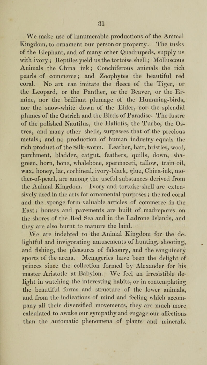 We make use of innumerable productions of the Animal Kingdom, to ornament our person or property. The tusks of the Elephant, and of many other Quadrupeds, supply us with ivory; Reptiles yield us the tortoise-shell; Molluscous Animals the China ink; Conchiferous animals the rich pearls of commerce; and Zoophytes the beautiful red coral. No art can imitate the fleece of the Tiger, or the Leopard, or the Panther, or the Beaver, or the Er¬ mine, nor the brilliant plumage of the Humming-birds, nor the snow-white down of the Eider, nor the splendid plumes of the Ostrich and the Birds of Paradise. The lustre of the polished Nautilus, the Haliotis, the Turbo, the Qs- trea, and many other shells, surpasses that of the precious metals; and no production of human industry equals the rich product of the Silk-worm. Leather, hair, bristles, wool, parchment, bladder, catgut, feathers, quills, down, sha¬ green, horn, bone, whalebone, spermaceti, tallow, train-oil, wax, honey, lac, cochineal, ivory-black, glue, China-ink, mo¬ ther-of-pearl, are among the useful substances derived from the Animal Kingdom. Ivory and tortoise-shell are exten¬ sively used in the arts for ornamental purposes; the red coral and the sponge form valuable articles of commerce in the East; houses and pavements are built of madrepores on the shores of the Red Sea and in the Ladrone Islands, and they are also burnt to manure the land. We are indebted to the Animal Kingdom for the de¬ lightful and invigorating amusements of hunting, shooting, and fishing, the pleasures of falconry, and the sanguinary sports of the arena. Menageries have been the delight of princes since the collection formed by Alexander for his master Aristotle at Babylon. We feel an irresistible de¬ light in watching the interesting habits, or in contemplating the beautiful forms and structure of the lower animals, and from the indications of mind and feeling which accom¬ pany all their diversified movements, they are much more calculated to awake our sympathy and engage our affections than the automatic phenomena of plants and minerals.