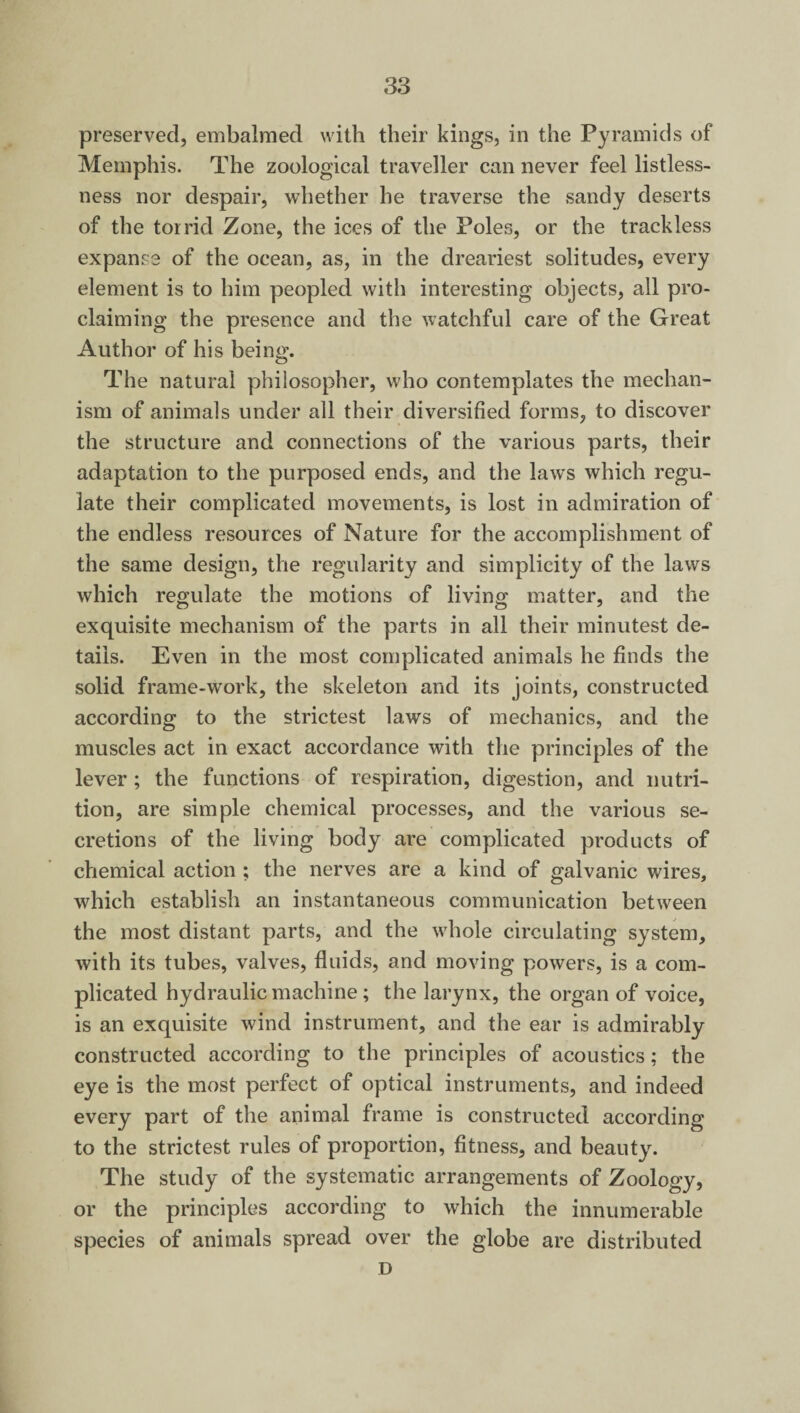 preserved, embalmed with their kings, in the Pyramids of Memphis. The zoological traveller can never feel listless¬ ness nor despair, whether he traverse the sandy deserts of the torrid Zone, the ices of the Poles, or the trackless expanse of the ocean, as, in the dreariest solitudes, every element is to him peopled with interesting objects, all pro¬ claiming the presence and the watchful care of the Great Author of his being. The natural philosopher, who contemplates the mechan¬ ism of animals under all their diversified forms, to discover the structure and connections of the various parts, their adaptation to the purposed ends, and the laws which regu¬ late their complicated movements, is lost in admiration of the endless resources of Nature for the accomplishment of the same design, the regularity and simplicity of the laws which regulate the motions of living matter, and the exquisite mechanism of the parts in all their minutest de¬ tails. Even in the most complicated animals he finds the solid frame-work, the skeleton and its joints, constructed according to the strictest laws of mechanics, and the muscles act in exact accordance with the principles of the lever ; the functions of respiration, digestion, and nutri¬ tion, are simple chemical processes, and the various se¬ cretions of the living body are complicated products of chemical action ; the nerves are a kind of galvanic wires, which establish an instantaneous communication between the most distant parts, and the whole circulating system, with its tubes, valves, fluids, and moving powers, is a com¬ plicated hydraulic machine; the larynx, the organ of voice, is an exquisite wind instrument, and the ear is admirably constructed according to the principles of acoustics; the eye is the most perfect of optical instruments, and indeed every part of the animal frame is constructed according to the strictest rules of proportion, fitness, and beauty. The study of the systematic arrangements of Zoology, or the principles according to which the innumerable species of animals spread over the globe are distributed D