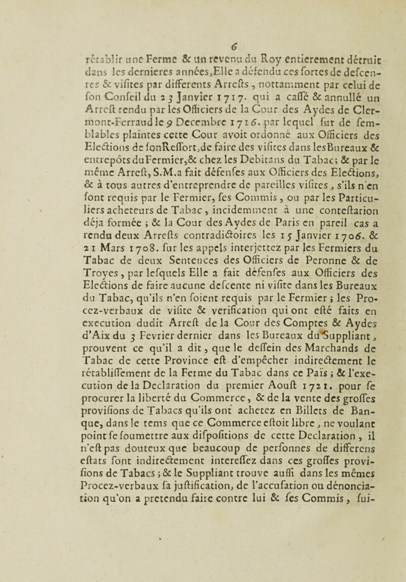 rétablir une Ferme & an revenu du Roy entièrement détruit dans les dernières années,Elle a défendu ces fortes de defeen- rcs & vifites par differents Arrefts , nottamment par celui de fon Confeil du 2 3 Janvier 1717- qui a caffé & annullé un Arrcft rendu par les Officiers de la Cour des Aydes de Cler- mont-Ferraud le 9 Décembre 1 71 6. par lequel fur de fem- blables plaintes cette Cour avoit ordonné aux Officiers des Elevions de fonRdTbrt,de faire des vifites dans lesBureaux & entrepôts duFermier,& chez les Debitans du Tabac; & par le même Arrcft, S.M.a fait défenfes aux Officiers des Elections, & à tous autres d’entreprendre de pareilles vifites , s’ils n en font requis par le Fermier, fes Commis, ou par les Particu¬ liers acheteurs de Tabac , incidemment à une conteftarion déjà formée ; & la Cour des Aydes de Paris en pareil cas a rendu deux Arrefts contradictoires les 1 5 Janvier 1 706. & 2 1 Mars 1 708. fur les appels interjettez par les Fermiers du Tabac de deux Sentences des Officiers de Pcronne & de Troyes, par lcfquels Elle a fait défenfes aux Officiers des Elevions de faire aucune defcence ni vifite dans les Bureaux du Tabac, qu’ils n’en foient requis par le Fermier ; les Pro- cez-verbaux de vifite & vérification qui ont efté faits en execution dudit Arrcft delà Cour des Comptes & Aydes d’Aix du 3 Février dernier dans lesBureaux du*Suppliant, prouvent ce qu’il a dit, que le deftein des Marchands de Tabac de cette Province cft d’empêcher indirectement le rétabliffement de la Ferme du Tabac dans ce Pais ; & l’exe¬ cution de la Déclaration du premier Aouft 1721. pour fe procurer la liberté du Commerce , & de la vente des grofles provifions de Tabacs qu’ils ont achetez en Billets de Ban¬ que, dans le tems que ce Commerce eftoit libre , ne voulant point fe foumettre aux difpofitions de cette Déclaration , il n’eftpas douteux que beaucoup de perfonnes de differens eftats font indirectement intereffez dans ces grofles provi¬ fions de Tabacs ;& le Suppliant trouve aufli dans les mêmes Procez-verbaux fa juftifîcation, de l’accufarion ou dénoncia¬ tion qu’on a prétendu faire contre lui & fes Commis, fui-