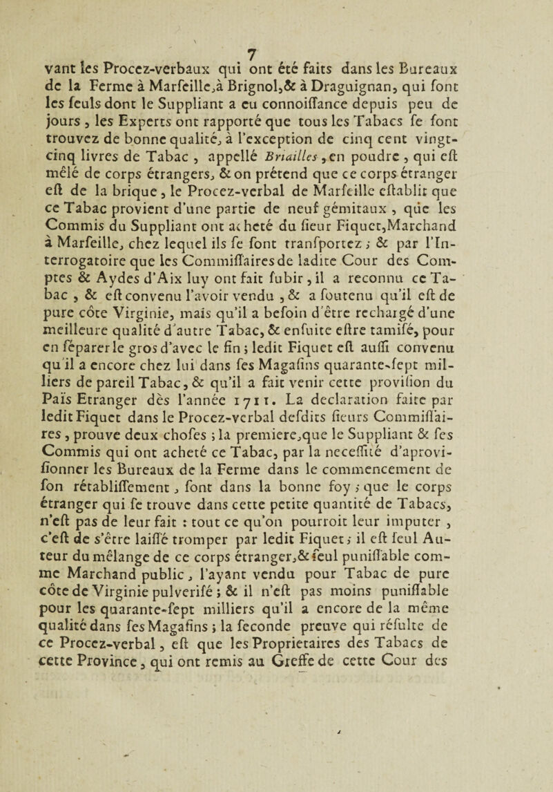 vant les Procez-verbaux qui ont été faits dans les Bureaux de la Ferme à Marfeille^à Brignol,& à Draguignan, qui font les feulsdont le Suppliant a eu connoiffance depuis peu de jours , les Experts ont rapporté que tous les Tabacs fe font trouvez de bonne qualité^ à l’exception de cinq cent vingt- cinq livres de Tabac , appelle Briailles ,en poudre , qui eft mêlé de corps étrangers^ & on prétend que ce corps étranger eft de la brique , le Procez-verbal de Marfeille cftablir que ce Tabac provient d’une partie de neuf gémitaux , que les Commis du Suppliant ont acheté du fleur Fiquct,Marchand à Marfeille., chez lequel ils fe font tranfportez > & par l’In¬ terrogatoire que les Commiftairesde ladite Cour des Com¬ ptes & Aydes d’Aix Iuy ont fait fubir, il a reconnu ce Ta¬ bac 5 & eft convenu l’avoir vendu ,& a foutenu qu’il eft de pure côte Virginie, mais qu’il a befoin d’être rechargé d’une meilleure qualité d’autre Tabac, & enfuite eftre tamifé, pour en féparer le grosd’avec le fin ; ledit Fiquet eft auflî convenu qu il a encore chez lui dans fes Magafîns quarante-fept mil¬ liers de pareil Tabac, & qu’il a fait venir cette provifion du Pais Etranger dès l’année 1711. La déclaration faite par ledit Fiquct dans le Procez-verbal defdits fieurs Commifiai- res, prouve deux chofes ; la premiere^que le Suppliant & fes Commis qui ont acheté ce Tabac, par la neceffué d’aprovi- fionner les Bureaux de la Ferme dans le commencement de fon rétabliflement j font dans la bonne foy > que le corps étranger qui fe trouve dans cette petite quantité de Tabacs, n’eft pas de leur fait : tout ce qu’on pourroit leur imputer , c’eft de s’être laifïé tromper par ledit Fiquet; il eft leul Au¬ teur du mélange de ce corps étranger^ feul puniftable com¬ me Marchand public, l’ayant vendu pour Tabac de pure côte de Virginie pulverifé il n’eft pas moins puniftable pour les quarante-fept milliers qu’il a encore de la même qualité dans fcsMagafins i la fécondé preuve qui réfulte de ce Procez-verbal, eft que les Proprietaires des Tabacs de cette Province, qui ont remis au Greffe de cette Cour des