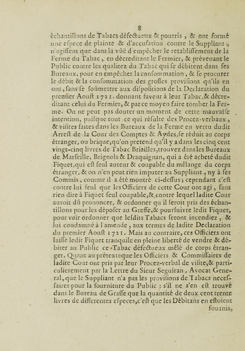 a échantillons de Tabacs défera eux & pourris , & ont formé une efpece de plainte & d’accufation contre le Suppliant n agiffent que dans la vûë d empêcher le retabliffement de la Ferme du Tabac , en décreditant le Fermier, & prévenant le Public contre les qualicez du Tabac qui fc débitent dans fes Bureaux, pour en empêcher la confommation , & fe procurer le débit & la confommation des grofies provifîons qu’ils en ont, fans fe foûmettre aux difpoïitions de la Déclaration du premier Aouft 1721. donnant faveur à leur Tabac\& décre¬ ditant celui du Fermier, & parce moyen faire tomber la Fer¬ me. On ne peut pas douter un moment de cette mauvaife intention, puifque tout ce qui réfulte des Procez-verbaux , & vifires Dites dans les Bureaux de la Ferme en vertu dudit Arreft de la Cour des Comptes & Aydes,fe réduit au corps étranger, ou brique5qif on prétend qu’il y a dans les cinq cent vingt-cinq livres de Tabac Briailles,trouvez dansles Bureaux de Marfeille, Brignols & Draquignan, qui a été acheté dudit Fiquct,qui cft feul auteur & coupable du mélange du corps étranger, & on n’en peut rien imputer au Suppliant, ny à fes Commis , comme il a été montré ci-deffus ; cependant c’eft contre lui feul que les Officiers de cette Cour ont agi, fans rien dire à Fiquet feul coupable,&.contre lequel ladite Cour auroit dû prononcer, & ordonner qu’il feroit pris des échan¬ tillons pour les dépofer au Greffe,& pourfuivre ledit Fiquet, pour voir ordonner que lefdits Tabacs feront incendiez, & lui condamné à 1 amende , aux termes de ladite Déclaration du premier Aouft 1721. Mais au contraire, ces Officiers ont laiffe ledit Fiquet tranquile en pleine liberté de vendre & dé¬ biter au Public ce «Tabac défectueux mêlé de corps étran¬ ger. Qo,ant an prétexteque les Officiers & Commiffaires de ladite Cour ont pris par.leur Procez-verbal de vifite,& parti¬ culièrement par la Lettre du Sieur Seguiran, Avocat Gene¬ ral, que le Suppliant n’a pas Les provifions de Tabacs necef- faires pour la fourniture du Public : s’il ne s’en eft trouvé dans le Bureau de Grafte que la quantité de deux cent trente livres de differentes cfpeces5c’eft que les Dcbitans en eftoient fournis^