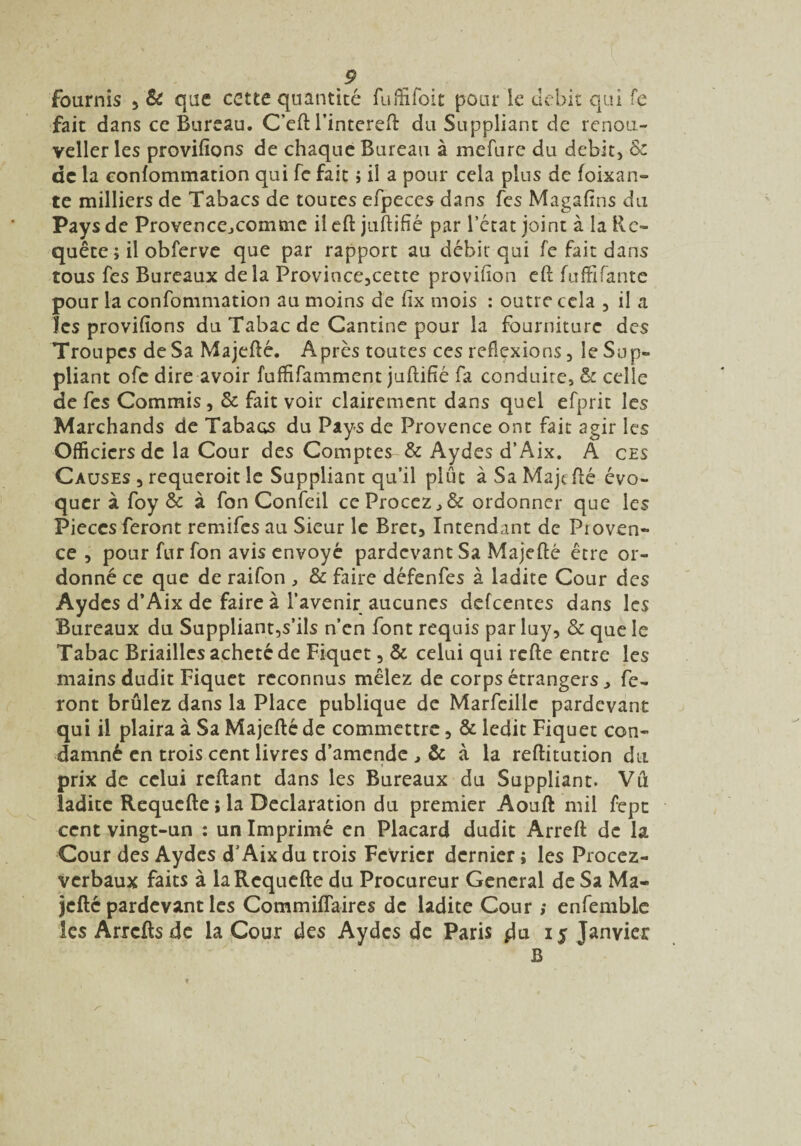fournis , & que cette quantité fuffifoit pour le débit qui fe fait dans cc Bureau. C’eft l’intereft du Suppliant de renou- veller les provifîons de chaque Bureau à mefure du débit, & de la confommation qui fe fait ; il a pour cela plus de foixan- te milliers de Tabacs de toutes efpeces dans fes Magaftns du Pays de Provencejcomme il eft juftifié par l’état joint à la Re¬ quête 5 il obferve que par rapport au débit qui fe fait dans tous fes Bureaux delà Province,cette provision eft fuffifante pour la confommation au moins de Cix mois : outre cela , il a les provifions du Tabac de Cantine pour la fourniture des Troupes de Sa Majefté. Après toutes ces reflexions, le Sup¬ pliant ofe dire avoir fuflifamment juftifié fa conduite, & celle de fes Commis, & fait voir clairement dans quel efprit les Marchands de Tabacs du Pays de Provence ont fait agir les Officiers de la Cour des Comptes & Aydes d’Aix. A ces Causes 3 requeroit le Suppliant qu’il plût à Sa Majefté évo¬ quer à foy & à fon Confeil ceProccz,& ordonner que les Pièces feront remifes au Sieur le Bret, Intendant de Proven¬ ce 3 pour fur fon avis envoyé pardevantSa Majefté être or¬ donné ce que de raifon , & faire défenfes à ladite Cour des Aydes d’Aix de faire à l’avenir aucunes defeentes dans les Bureaux du Suppliant,s’ils n’en font requis par luy, & que le Tabac Briailles acheté de Fiquet, & celui qui refte entre les mains dudit Piquet reconnus mêlez de corps étrangersfe¬ ront brûlez dans la Place publique de Marfeillc pardevant qui il plaira à Sa Majefté de commettre, & ledit Fiquet con¬ damné en trois cent livres d’amende , & à la reftitution du » prix de celui reftant dans les Bureaux du Suppliant. Vu ladite Requefte ; la Déclaration du premier Aouft mil fepe cent vingt-un : un Imprimé en Placard dudit Arreft de la Cour des Aydes d’Aix du trois Février dernier ; les Procez- verbaux faits à la Requefte du Procureur General de Sa Ma¬ jefté pardevant les Commiflaires de ladite Cour ; enfemble les Arrcfts de la Cour des Aydes de Paris 15 Janvier B