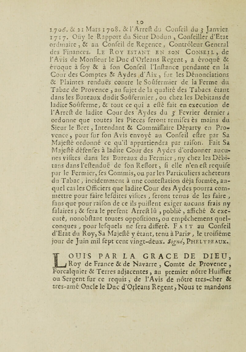 1717. Oüy le Rapport du Sieur Dodun , Confeiller d’Etat ordinaire , & air Confeil de Regence , Controleur General des Finances. Le Roy estant en son Conseil, de l’Avis de Moniteur le Duc d’Orléans Regent, a évoqué 6c évoque à foy 6c à Ton Confeil l’Inftance pendante en !a Cour des Comptes & Aydes d'Aix , fur les Dénonciations & Plaintes rendues contre le Soufermier de ia Ferme du Tabac de Provence , au fujet de la opualité des Tabacs étant dans les Bureaux dudit Soufermier, ou chez les Debitansde ladite Soûferme, & tout ce qui a efté fait en execution de FArreft de ladite Cour des Aydes du 5 Février dernier; ordonne que toutes les Pièces feront remifes ès mains du Sieur le Bret, Intendant & Commiftaire Départy en Pro¬ vence, pour fur fon Avis envoyé au Confeil eftre par Sa Majefté ordonné ce qu’il appartiendra par raifon. Fait Sa Majefté défenfes à ladite Cour des Aydes d’ordonner aucu¬ nes vifïtes dans les Bureaux du Fermier 3 ny chez les Débi- tans dans l'eftenduë de fonReftort, fi elle n’en eft: requife par le Fermier, fes Commis, ou par les Particuliers acheteurs du Tabac, incidemment à une conteftation déjà formée, au¬ quel cas les Officiers que ladite Cour des Aydes pourra com¬ mettre pour faire lefdites vifites, feront tenus de les faire , fans que pour raifon de ce ils puiftent exiger aucuns frais ny falaires ; 6c fera le prefent Arreft lu , poblié , affiché 6c exé¬ cuté, nonobftant toutes oppofitions, ou empêchcmens quel¬ conques , pour lefquels ne fera différé. Fait au Confeil d’Etat du Roy, Sa Majefté y étant, tenu à Paris, îe troifiéme jour de Juin mil fept cent vingt-deux. Signé^ Phelypeaux. LOUIS PAR LA GRACE DE DIEU, Roy de France 6c de Navarre , Comte de Provence , Forcalquier 6c Terres adjacentes, au premier nôtre Huifticr ou Sergent fur ce requis, de l’Avis de nôtre tres-chcr & tres-amé Oncle le Duc d’Qrlcans Regent,Nous te mandons