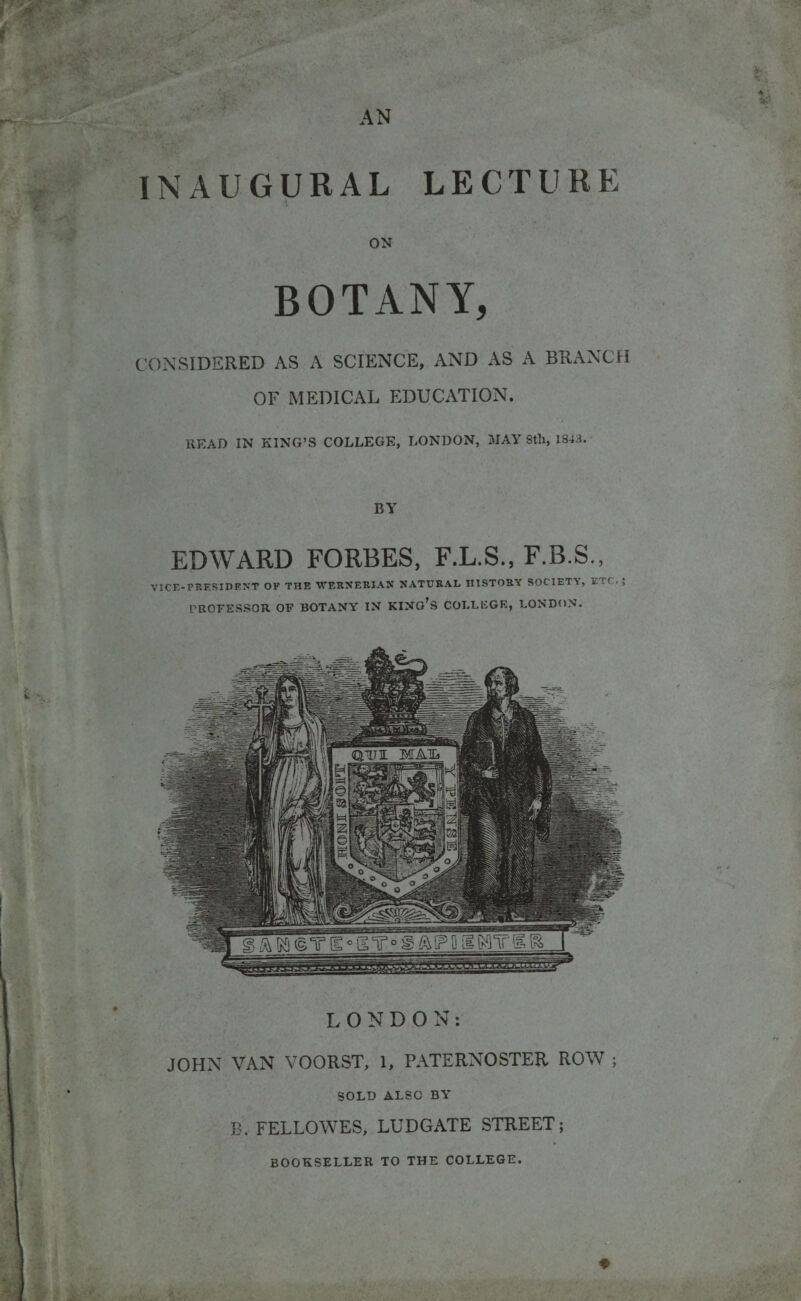 • j., t - % INAUGURAL LECTURE ON BOTANY, CONSIDERED AS A SCIENCE, AND AS A BRANCH OF MEDICAL EDUCATION. READ IN KING’S COLLEGE, LONDON, MAY 8th, 184;-$. BY EDWARD FORBES, F.L.S., F.B.S., VICE-PRESIDENT OF THE WERNERIAN NATURAL HISTORY SOCIETY, ETC PROFESSOR OF BOTANY IN KINO’S COLLEGE, LONDON. SOLD ALSO BY B. FELLOWES, LUDGATE STREET; BOOKSELLER TO THE COLLEGE.