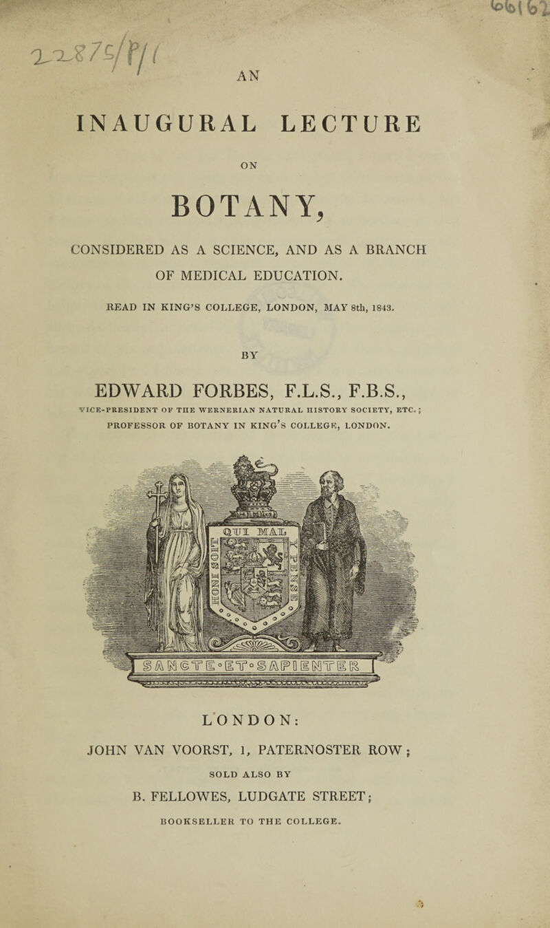 ( INAUGURAL LECTURE ON BOTANY, CONSIDERED AS A SCIENCE, AND AS A BRANCH OF MEDICAL EDUCATION. READ IN KING’S COLLEGE, LONDON, MAY 8th, 1843. BY EDWARD FORBES, F.L.S., F.B.S., VICE-PRESIDENT OF THE WERNERIAN NATURAL HISTORY SOCIETY, ETC.; PROFESSOR OF BOTANY IN KINCr’s COLLEGE, LONDON. LONDON: JOHN VAN VOORST, 1, PATERNOSTER ROW; SOLD ALSO BY B. FELLOWES, LUDGATE STREET;