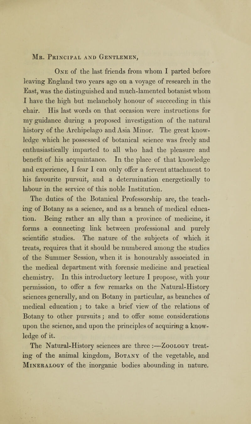 Mr. Principal and Gentlemen, One of the last friends from whom I parted before leaving England two years ago on a voyage of research in the East, was the distinguished and much-lamented botanist whom I have the high but melancholy honour of succeeding in this chair. His last words on that occasion were instructions for my guidance during a proposed investigation of the natural history of the Archipelago and Asia Minor. The great know¬ ledge which he possessed of botanical science was freely and enthusiastically imparted to all who had the pleasure and benefit of his acquaintance. In the place of that knowledge and experience, I fear I can only offer a fervent attachment to his favourite pursuit, and a determination energetically to labour in the service of this noble Institution. The duties of the Botanical Professorship are, the teach¬ ing of Botany as a science, and as a branch of medical educa¬ tion. Being rather an ally than a province of medicine, it forms a connecting link between professional and purely scientific studies. The nature of the subjects of which it j treats, requires that it should be numbered among the studies of the Summer Session, when it is honourably associated in the medical department with forensic medicine and practical chemistry. In this introductory lecture I propose, with your permission, to offer a few remarks on the Natural-History sciences generally, and on Botany in particular, as branches of medical education; to take a brief view of the relations of Botany to other pursuits; and to offer some considerations upon the science, and upon the principles of acquiring a know¬ ledge of it. The Natural-History sciences are three :—Zoology treat¬ ing of the animal kingdom, Botany of the vegetable, and Mineralogy of the inorganic bodies abounding in nature.