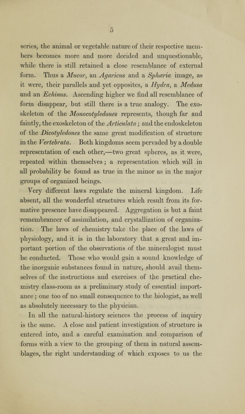 scries, the animal or vegetable nature of their respective mem¬ bers becomes more and more decided and unquestionable, while there is still retained a close resemblance of external form. Thus a Mucor, an Agaricus and a Spliceria image, as it were, their parallels and yet opposites, a Hydra, a Medusa and an Echinus. Ascending higher we find all resemblance of form disappear, but still there is a true analogy. The exo¬ skeleton of the Monocotyledones represents, though far and faintly, the exoskeleton of the Articulata; and the endoskeleton of the Dicotyledones the same great modification of structure in the Vertebrata. Both kingdoms seem pervaded by a double representation of each other,—two great spheres, as it were, repeated within themselves; a representation which will in all probability be found as true in the minor as in the major groups of organized beings. Very different laws regulate the mineral kingdom. Life absent, all the wonderful structures which result from its for¬ mative presence have disappeared. Aggregation is but a faint remembrancer of assimilation, and crystallization of organiza¬ tion. The laws of chemistry take the place of the laws of physiology, and it is in the laboratory that a great and im¬ portant portion of the observations of the mineralogist must be conducted. Those who would gain a sound knowledge of the inorganic substances found in nature, should avail them¬ selves of the instructions and exercises of the practical che¬ mistry class-room as a preliminary study of essential import¬ ance ; one too of no small consequence to the biologist, as well as absolutely necessary to the physician. In all the natural-history sciences the process of inquiry is the same. A close and patient investigation of structure is entered into, and a careful examination and comparison of forms with a view to the grouping of them in natural assem¬ blages, the right understanding of which exposes to us the