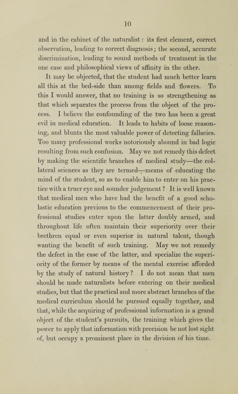 and in the cabinet of the naturalist: its first element, correct observation, leading to correct diagnosis; the second, accurate discrimination, leading to sound methods of treatment in the one case and philosophical views of affinity in the other. It may be objected, that the student had much better learn all this at the bed-side than among fields and flowers. To this I would answer, that no training is so strengthening as that which separates the process from the object of the pro¬ cess. I believe the confounding of the two has been a great evil in medical education. It leads to habits of loose reason¬ ing, and blunts the most valuable power of detecting fallacies. Too many professional works notoriously abound in bad logic resulting from such confusion. May we not remedy this defect by making the scientific branches of medical study—the col¬ lateral sciences as they are termed—means of educating the mind of the student, so as to enable him to enter on his prac¬ tice with a truer eye and sounder judgement ? It is well known that medical men who have had the benefit of a good scho¬ lastic education previous to the commencement of their pro¬ fessional studies enter upon the latter doubly armed, and throughout life often maintain their superiority over their brethren equal or even superior in natural talent, though wanting the benefit of such training. May we not remedy the defect in the case of the latter, and specialize the superi¬ ority of the former by means of the mental exercise afforded by the study of natural history ? I do not mean that men should be made naturalists before entering on their medical studies, but that the practical and more abstract branches of the medical curriculum should be pursued equally together, and that, while the acquiring of professional information is a grand object of the student’s pursuits, the training which gives the power to apply that information with precision be not lost sight of, but occupy a prominent place in the division of his time.