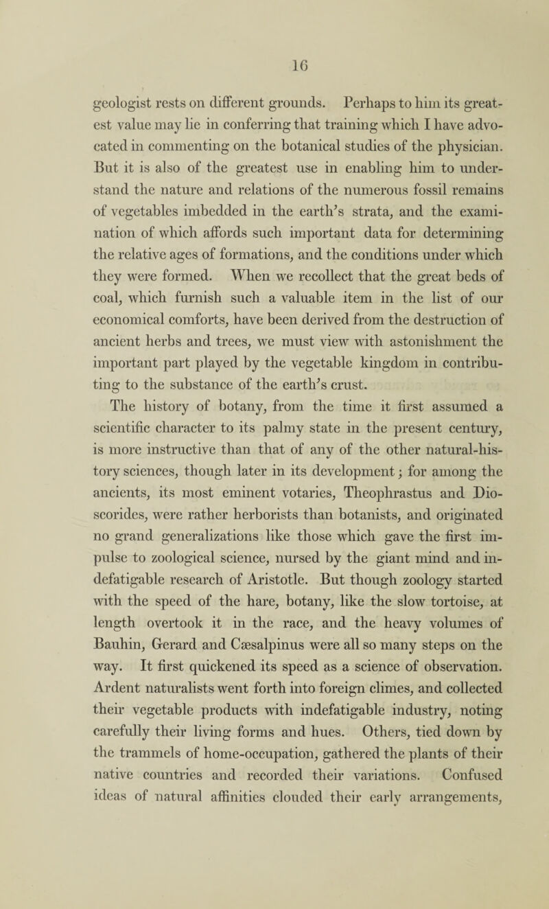 1G geologist rests on different grounds. Perhaps to him its great¬ est value may lie in conferring that training which I have advo¬ cated in commenting on the botanical studies of the physician. But it is also of the greatest use in enabling him to under¬ stand the nature and relations of the numerous fossil remains of vegetables imbedded in the earth's strata, and the exami¬ nation of which affords such important data for determining the relative ages of formations, and the conditions under which they were formed. When we recollect that the great beds of coal, which furnish such a valuable item in the list of our economical comforts, have been derived from the destruction of ancient herbs and trees, we must view with astonishment the important part played by the vegetable kingdom in contribu¬ ting to the substance of the earth's crust. The history of botany, from the time it first assumed a scientific character to its palmy state in the present century, is more instructive than that of any of the other natural-his¬ tory sciences, though later in its development; for among the ancients, its most eminent votaries, Theophrastus and Dio- scorides, were rather herborists than botanists, and originated no grand generalizations like those which gave the first im¬ pulse to zoological science, nursed by the giant mind and in¬ defatigable research of Aristotle. But though zoology started with the speed of the hare, botany, like the slow tortoise, at length overtook it in the race, and the heavy volumes of Bauhin, Gerard and Cgesalpinus were all so many steps on the way. It first quickened its speed as a science of observation. Ardent naturalists went forth into foreign climes, and collected their vegetable products with indefatigable industry, noting carefully their living forms and hues. Others, tied down by the trammels of home-occupation, gathered the plants of their native countries and recorded their variations. Confused ideas of natural affinities clouded their early arrangements,