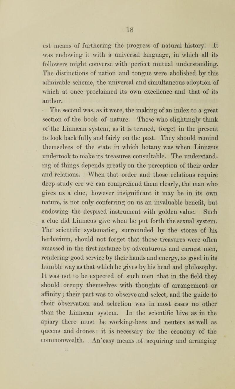 est means of furthering the progress of natural history. It was endowing it with a universal language, in which all its followers might converse with perfect mutual understanding. The distinctions of nation and tongue were abolished by this admirable scheme, the universal and simultaneous adoption of which at once proclaimed its own excellence and that of its author. The second was, as it were, the making of an index to a great section of the book of nature. Those who slightingly think of the Linnsean system, as it is termed, forget in the present to look back fully and fairly on the past. They should remind themselves of the state in which botany was when Linnseus undertook to make its treasures consultable. The understand¬ ing of things depends greatly on the perception of their order and relations. When that order and those relations require deep study ere we can comprehend them clearly, the man who gives us a clue, however insignificant it may be in its own nature, is not only conferring on us an invaluable benefit, but endowing the despised instrument with golden value. Such a clue did Linnseus give when he put forth the sexual system. The scientific systematist, surrounded by the stores of his herbarium, should not forget that those treasures were often amassed in the first instance by adventurous and earnest men, rendering good service by their hands and energy, as good in its humble way as that which he gives by his head and philosophy. It was not to be expected of such men that in the field they should occupy themselves with thoughts of arrangement or affinity; their part was to observe and select, and the guide to their observation and selection was in most cases no other than the Linnsean system. In the scientific hive as in the apiary there must be working-bees and neuters as well as queens and drones: it is necessary for the economy of the commonwealth. An‘easy means of acquiring and arranging