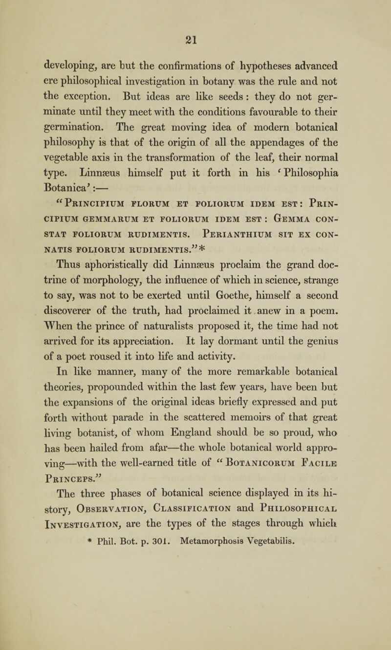 developing, are but the confirmations of hypotheses advanced ere philosophical investigation in botany was the rule and not the exception. But ideas are like seeds : they do not ger¬ minate until they meet with the conditions favourable to their germination. The great moving idea of modern botanical philosophy is that of the origin of all the appendages of the vegetable axis in the transformation of the leaf, their normal type. Linnseus himself put it forth in his f Philosophia Botanica*:— “Principium florum et foliorum idem est: Prin- CIPIUM GEMMARUM ET FOLIORUM IDEM EST I GeMMA CON¬ STAT FOLIORUM RUDIMENTIS. PERIANTHIUM SIT EX CON- NATIS FOLIORUM RUDIMENTIS.” * Thus aphoristically did Linnseus proclaim the grand doc¬ trine of morphology, the influence of which in science, strange to say, was not to be exerted until Goethe, himself a second discoverer of the truth, had proclaimed it. anew in a poem. When the prince of naturalists proposed it, the time had not arrived for its appreciation. It lay dormant until the genius of a poet roused it into life and activity. In like manner, many of the more remarkable botanical theories, propounded within the last few years, have been but the expansions of the original ideas briefly expressed and put forth without parade in the scattered memoirs of that great living botanist, of whom England should be so proud, who has been hailed from afar—the whole botanical world appro¬ ving—with the well-earned title of “ Botanicorum Facile Princeps .” The three phases of botanical science displayed in its hi¬ story, Observation, Classification and Philosophical Investigation, are the types of the stages through which * Phil. Bot. p. 301. Metamorphosis Vegetabilis.