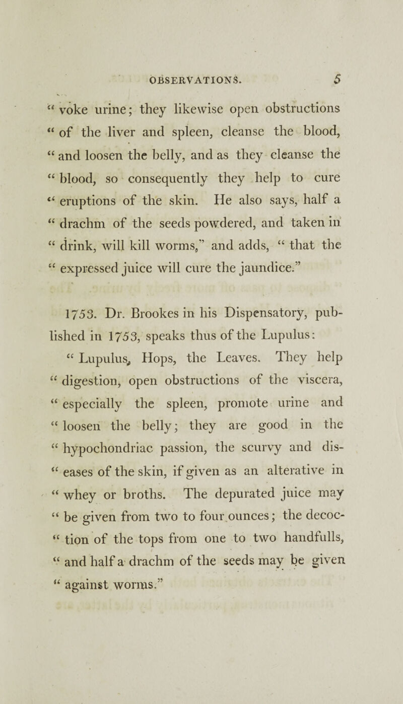 yoke urine; they likewise open obstructions “ of the liver and spleen, cleanse the blood, “ and loosen the belly, and as they cleanse the “ blood, so consequently they help to cure eruptions of the skin. He also says, half a “ drachm of the seeds powdered, and taken in “ drink, will kill worms/’ and adds, “ that the “ expressed juice will cure the jaundice.” 1753. Dr. Brookes in his Dispensatory, pub¬ lished in 1753, speaks thus of the Lupulus: “ Lupulus, Hops, the Leaves. They help “ digestion, open obstructions of the viscera, “ especially the spleen, promote urine and “ loosen the belly; they are good in the “ hypochondriac passion, the scurvy and dis- u eases of the skin, if given as an alterative in '■ “ whey or broths. The depurated juice may “ be given from two to four ounces; the decoc- “ tion of the tops from one to two handfulls, “ and half a drachm of the seeds may be given u against worms.”