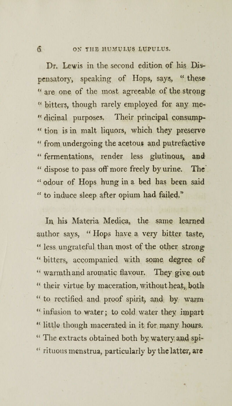 Dr. Lewis in the second edition of his Dis¬ pensatory, speaking of Hops, says, “ these “ are one of the most agreeable of the strong “ bitters, though rarely employed for any me- t( dicinal purposes. Their principal consump- “ tion is in malt liquors, which they preserve “ from undergoing the acetous and putrefactive “ fermentations, render less glutinous, and “ dispose to pass off more freely by urine. The “ odour of Hops hung in a bed has been said “ to induce sleep after opium had failed.” In, his Materia Medica, the same learned author says, “ Hops have a very bitter taste, “ less ungrateful than most of the other strong “ bitters, accompanied with some degree of “ warmth and aromatic flavour. They give out “ their virtue by maceration, without heat, both “ to rectified and proof spirit^ and by warm “ infusion to water; to cold water they impart “ little though macerated in it for many hours. “ The extracts obtained both by watery and spi- “ rituous menstrua, particularly by the latter, are