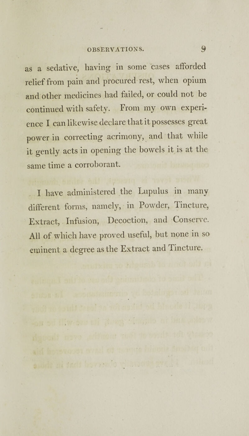 as a sedative, having in some cases afforded relief from pain and procured rest, when opium and other medicines had failed, or could not be continued with safety. From my own experi¬ ence I can likewise declare that it possesses great power in correcting acrimony, and that while it gently acts in opening the bowels it is at the same time a corroborant. I have administered the Lupulus in many different forms, namely, in Powder, Tincture, Extract, Infusion, Decoction, and Conserve. All of which have proved useful, but none in so eminent a degree as the Extract and Tincture.