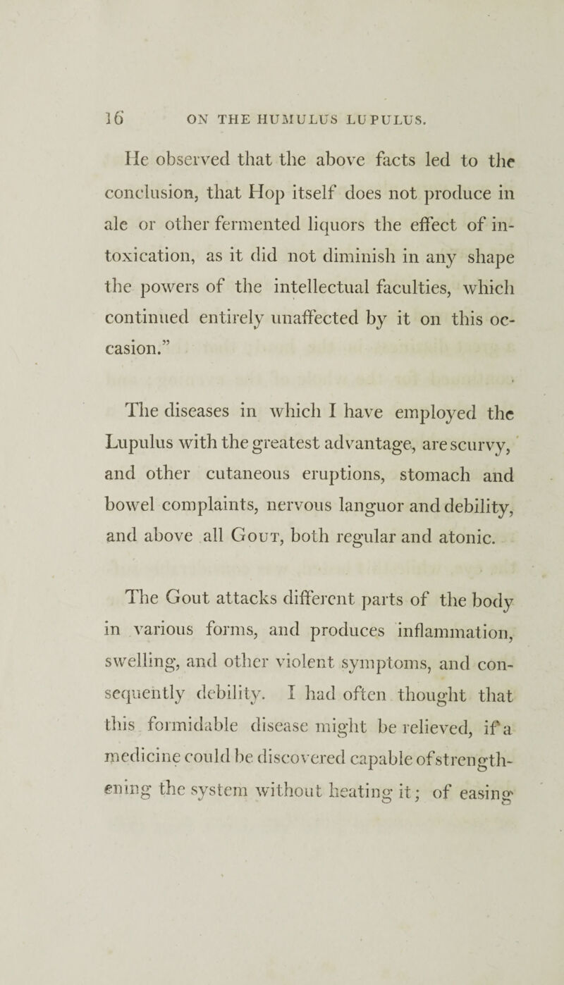 lie observed that the above facts led to the conclusion, that Hop itself does not produce in ale or other fermented liquors the effect of in¬ toxication, as it did not diminish in any shape the powers of the intellectual faculties, which continued entirely unaffected by it on this oc¬ casion.” The diseases in which I have employed the Lupulus with the greatest advantage, are scurvy, and other cutaneous eruptions, stomach and bowel complaints, nervous languor and debility, and above all Gout, both regular and atonic. The Gout attacks different parts of the body in various forms, and produces inflammation, swelling, and other violent symptoms, and con¬ sequently debility. I had often thought that this formidable disease might be relieved, iff a medicine could be discovered capable of strength¬ ening the system without heating it ; of easing