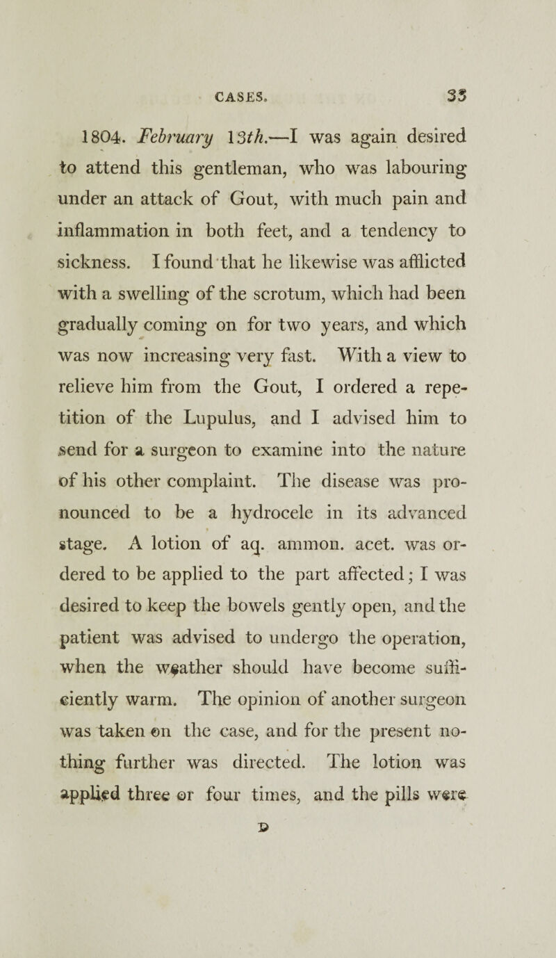 1804. February I3tk.—I was again desired to attend this gentleman, who was labouring under an attack of Gout, with much pain and inflammation in both feet, and a tendency to sickness. I found that he likewise was afflicted with a swelling of the scrotum, which had been gradually coming on for two years, and which was now increasing very fast. With a view to relieve him from the Gout, I ordered a repe¬ tition of the Lupulus, and I advised him to send for a surgeon to examine into the nature of his other complaint. The disease was pro¬ nounced to be a hydrocele in its advanced t stage. A lotion of aq. ammon. acet. was or¬ dered to be applied to the part affected; I was desired to keep the bowels gently open, and the patient was advised to undergo the operation, when the weather should have become sufli- eiently warm. The opinion of another surgeon was taken en the case, and for the present no¬ thing further was directed. The lotion was applied three or four times, and the pills were