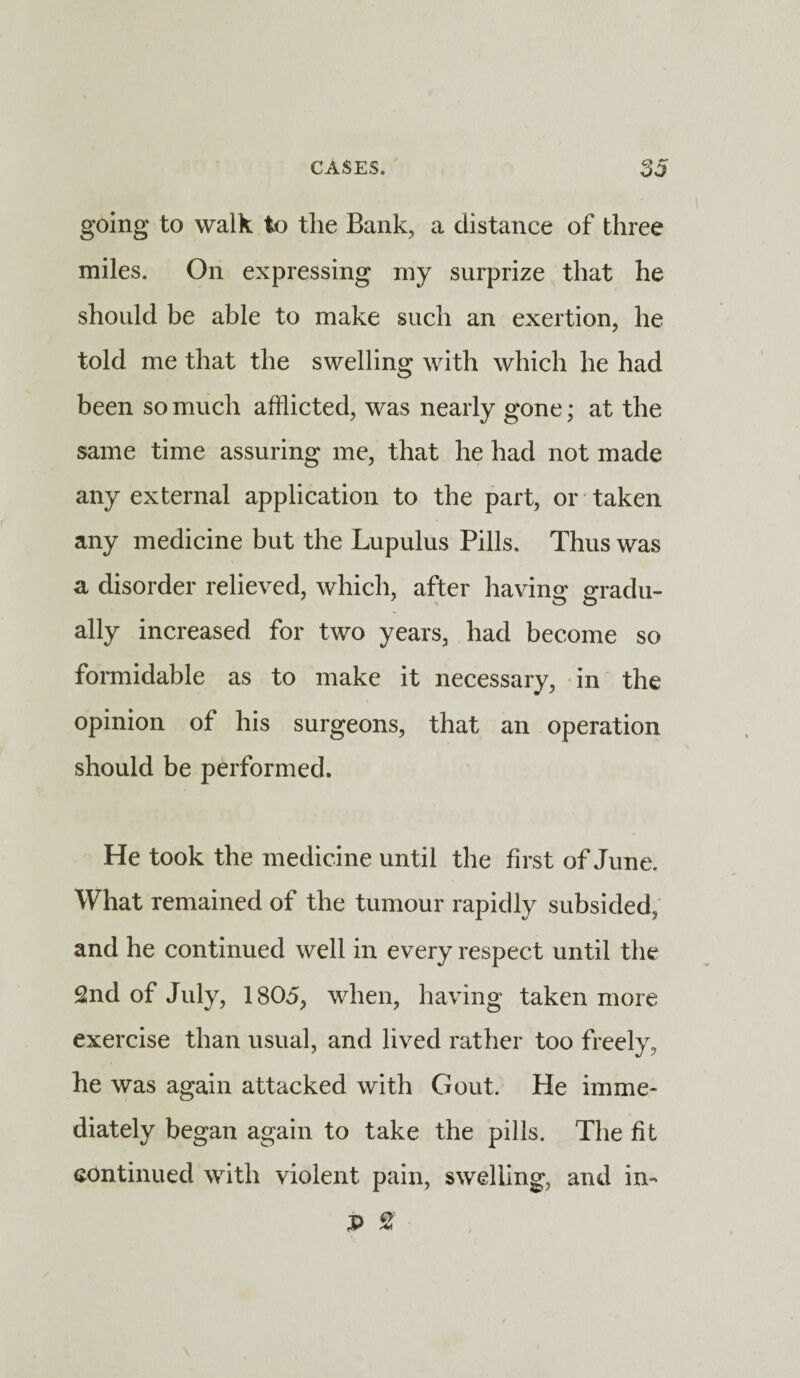 going to walk to the Bank, a distance of three miles. On expressing my surprize that he should be able to make such an exertion, he told me that the swelling with which he had been so much afflicted, was nearly gone; at the same time assuring me, that he had not made any external application to the part, or taken any medicine but the Lupulus Pills. Thus was a disorder relieved, which, after having gradu¬ ally increased for two years, had become so formidable as to make it necessary, in the opinion of his surgeons, that an operation should be performed. He took the medicine until the first of June. What remained of the tumour rapidly subsided, and he continued well in every respect until the 2nd of July, 1805, when, having taken more exercise than usual, and lived rather too freely, he was again attacked with Gout. He imme¬ diately began again to take the pills. The fit continued with violent pain, swelling, and in- P %