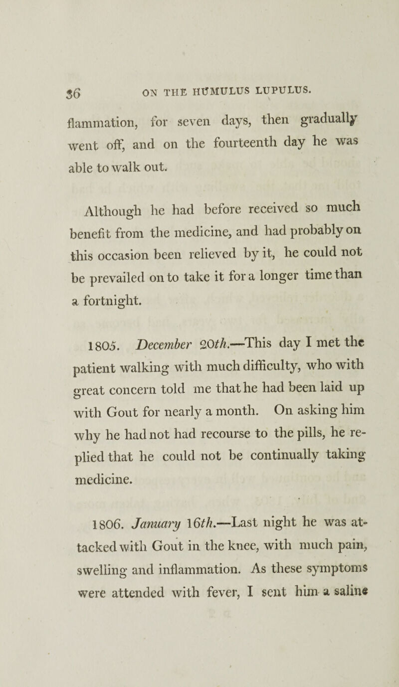 flammation, for seven days, then gradually went off, and on the fourteenth day he was able to walk out. Although he had before received so much benefit from the medicine, and had probably on this occasion been relieved by it, he could not be prevailed on to take it tor a longer time than a fortnight. 1805. December 9,0th.—This day I met the patient walking with much difficulty, who with «reat concern told me that he had been laid up t? with Gout for nearly a month. On asking him why he had not had recourse to the pills, he re¬ plied that he could not be continually taking medicine. 1806. January 16th.—Last night he was at¬ tacked with Gout in the knee, with much pain, swelling and inflammation. As these symptoms were attended with fever, I sent him a saline