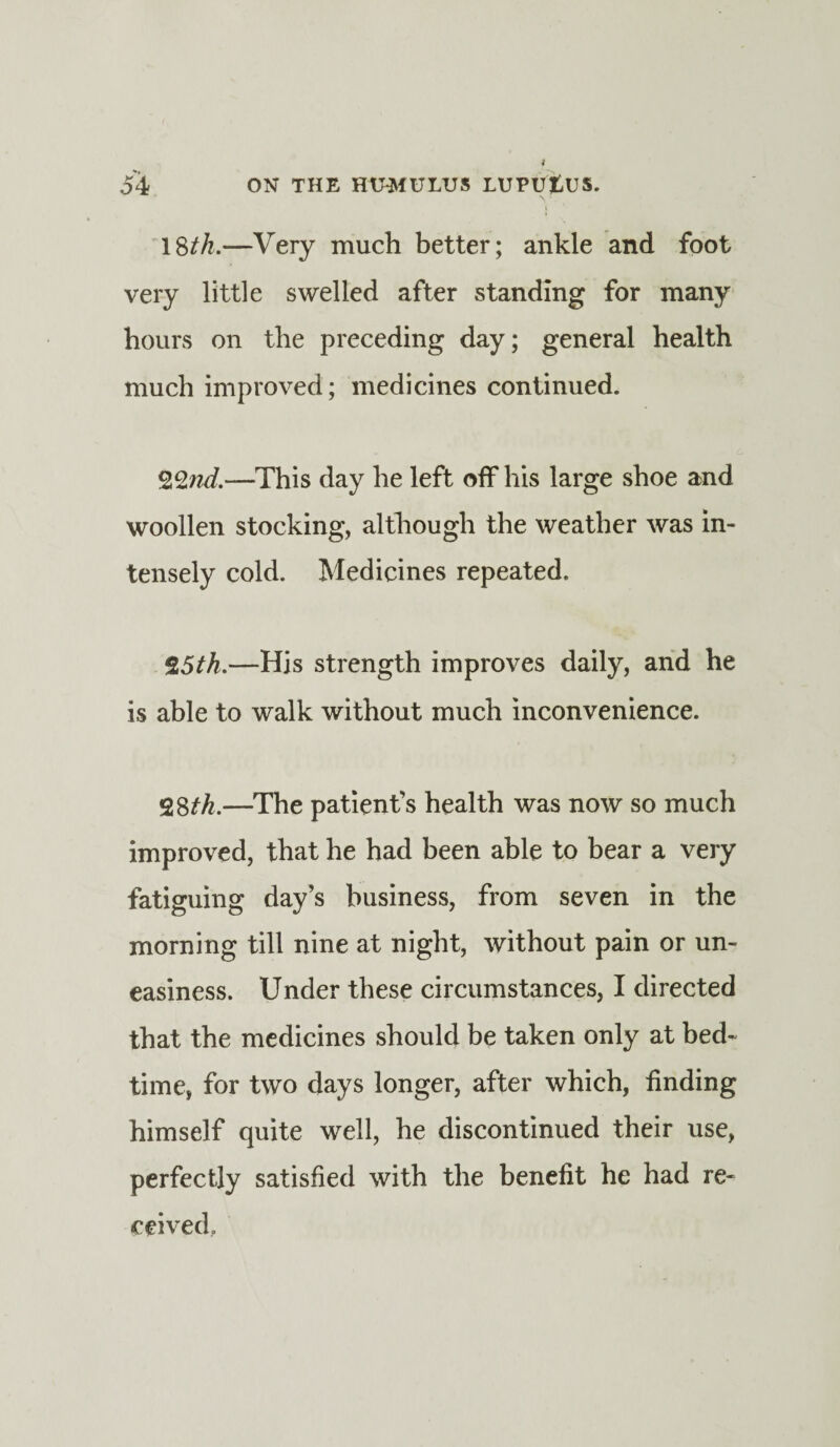 18th.—Very much better; ankle and foot very little swelled after standing for many hours on the preceding day; general health much improved; medicines continued. QZnd.—This day he left off his large shoe and woollen stocking, although the weather was in¬ tensely cold. Medicines repeated. Z5th.—Hjs strength improves daily, and he is able to walk without much inconvenience. 28th.—The patient’s health was now so much improved, that he had been able to bear a very fatiguing day’s business, from seven in the morning till nine at night, without pain or un¬ easiness. Under these circumstances, I directed that the medicines should be taken only at bed¬ time, for two days longer, after which, finding himself quite well, he discontinued their use, perfectly satisfied with the benefit he had re¬ ceived.