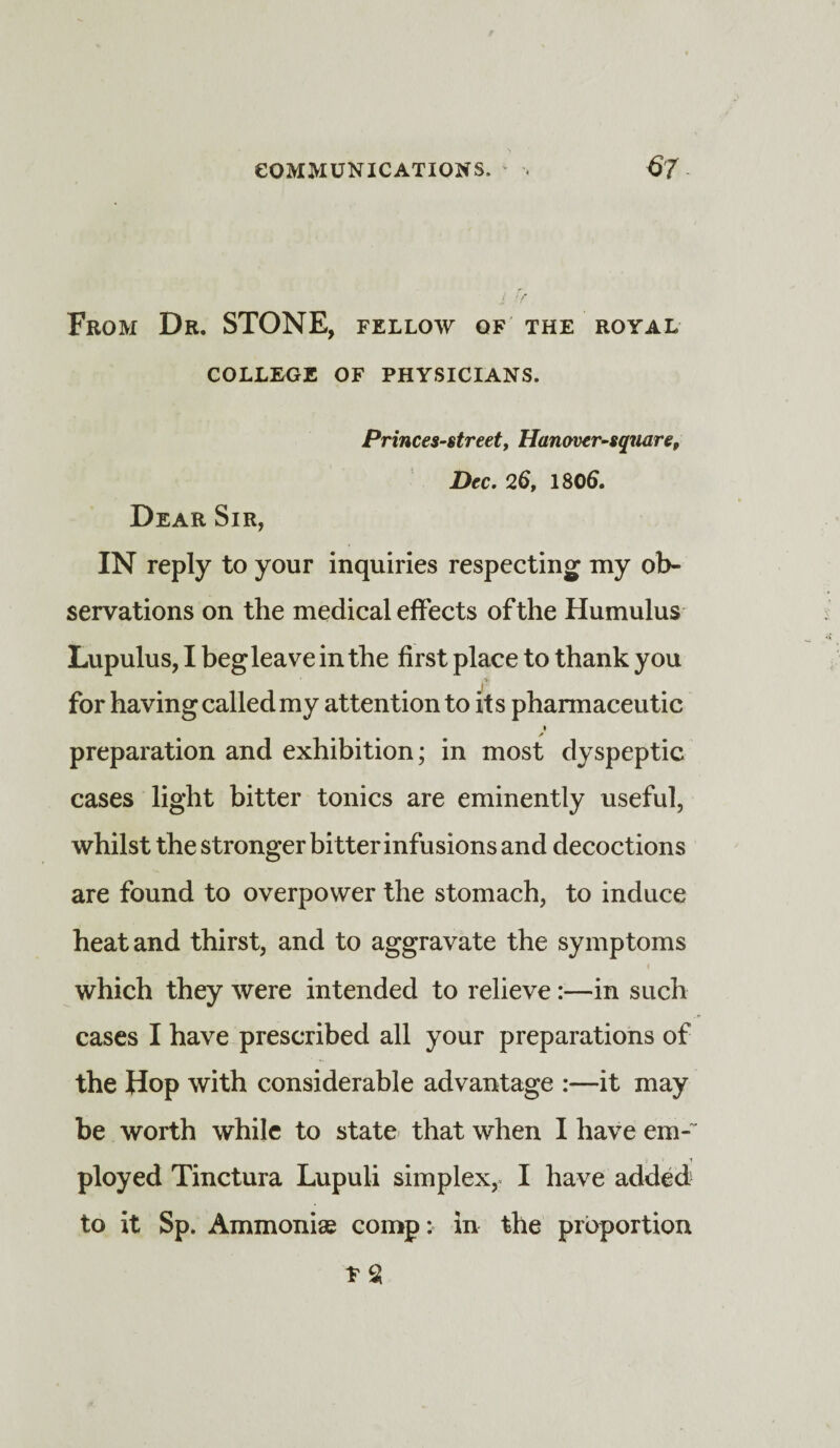 From Dr. STONE, fellow of the royal COLLEGE OF PHYSICIANS. Princes-street, Han aver-square, Dec. 26, 1806. Dear Sir, IN reply to your inquiries respecting my ob¬ servations on the medical effects of the Humulus Lupulus, I beg leave in the first place to thank you for having called my attention to its pharmaceutic * preparation and exhibition; in most dyspeptic cases light bitter tonics are eminently useful, whilst the stronger bitter infusions and decoctions are found to overpower the stomach, to induce heat and thirst, and to aggravate the symptoms which they were intended to relieve:—in such cases I have prescribed all your preparations of the Hop with considerable advantage :—it may be worth while to state that when I have em-~ ployed Tinctura Lupuli simplex, I have added to it Sp. Ammoniae comp: in the proportion * $