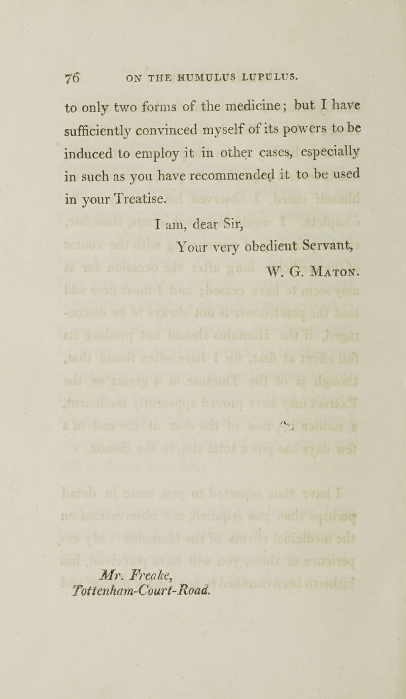 to only two forms of the medicine; but I have sufficiently convinced myself of its powers to be induced to employ it in other cases, especially in such as you have recommended it to be used in your Treatise. I am, dear Sir, Your very obedient Servant, W. G. Maton. /C i Mr. Freake, Tottenham-Court-Road.