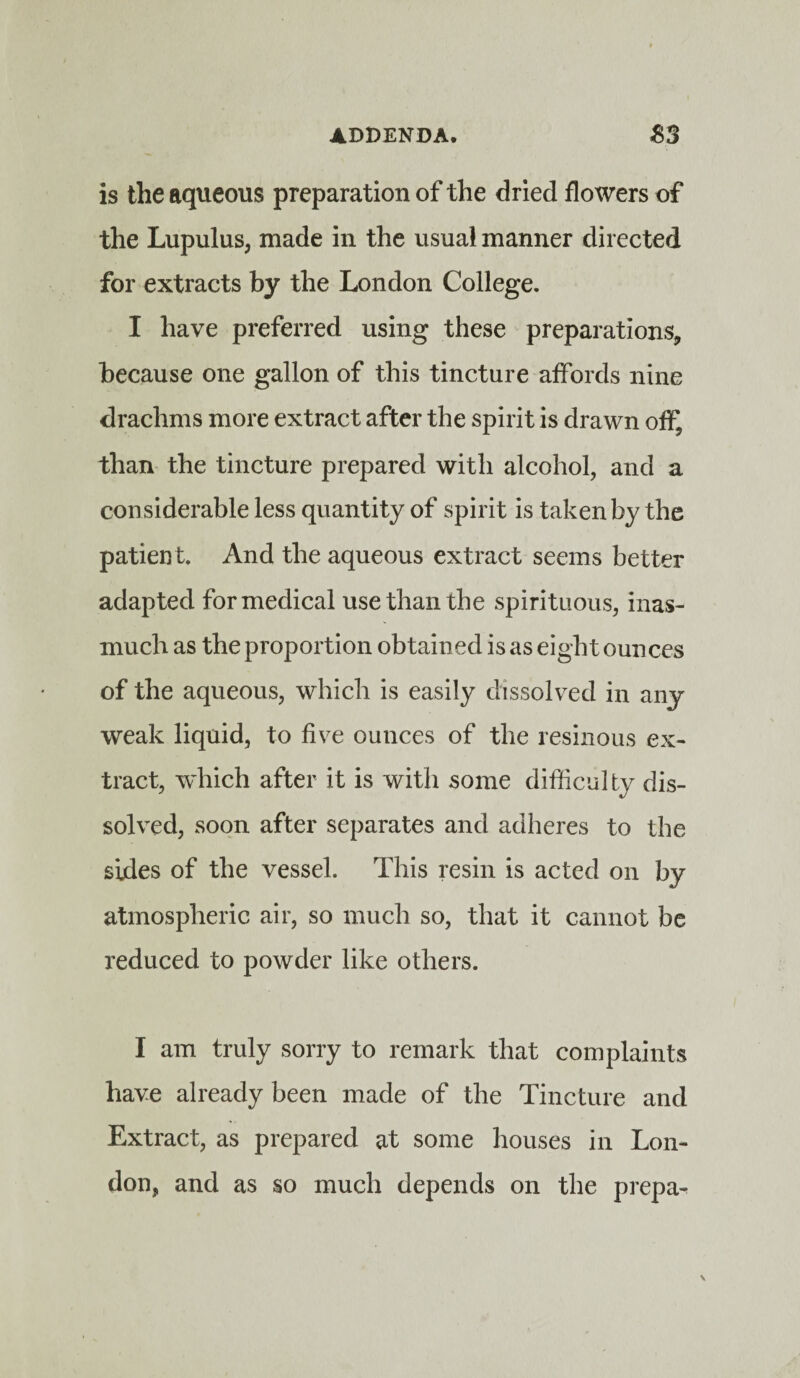 is the aqueous preparation of the dried flowers of the Lupulus, made in the usual manner directed for extracts by the London College. I have preferred using these preparations, because one gallon of this tincture affords nine drachms more extract after the spirit is drawn off, than the tincture prepared with alcohol, and a considerable less quantity of spirit is taken by the patient. And the aqueous extract seems better adapted for medical use than the spirituous, inas¬ much as the proportion obtained is as eight ounces of the aqueous, which is easily dissolved in any weak liquid, to five ounces of the resinous ex¬ tract, which after it is with some difficulty dis¬ solved, soon after separates and adheres to the sides of the vessel. This resin is acted on by atmospheric air, so much so, that it cannot be reduced to powder like others. I am truly sorry to remark that complaints have already been made of the Tincture and Extract, as prepared at some houses in Lon¬ don, and as so much depends on the prepa-