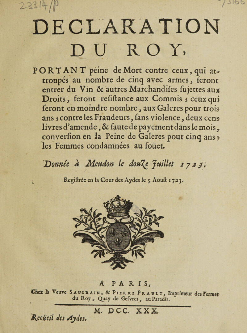 7 DECLARATION DU ROY. 'C* ✓ * PORTANT peine de Mort contre ceux, qui at¬ troupés au nombre de cinq avec armes, feront entrer du Vin & autres Marchandées fujettes aux Droits, feront refiftance aux Commis 5 ceux qui feront en moindre nombre, aux Galeres pour trois ans 5 contre les Fraudeurs, fans violence, deux cens livres d’amende, & faute de payement dans le mois, converfion en la Peine de Galeres pour cinq ans j les Femmes condamnées au foüet. Donnée à Meudon le dou%e Juillet 1 j 2 /; ^ Regiftréc en la Cour des Aydes le j Aouft 1723, A PARIS, Chez là Veuve Savgrain, & Pierre Prauit, Imprimeur desFermes du Roy, Quay de Gefvres , au Paradis. Récité H des *4jde$. M. DCC. XXX.