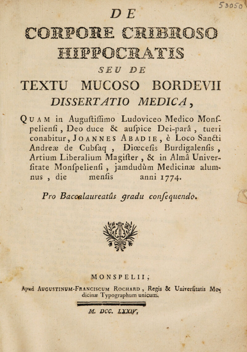 D E 5*3oSo > COMFOME CMIBSGSG IHJPIPOCRATIS SEU DE TEXTU MUCOSO BORDEV3I v w i DISSERTATIO MEDICA, Quam in Auguftiffimo Ludoviceo Medico MonC- pelienii , Deo duce & aufpice Dei-para , tueri conabitur, JoANNES A B AD I E , e Loco Sandti Andreae de Cubfaq , Dioecefis Burdigalenlis , Artium Liberalium Magifter , & in Alma Univer- litate Monfpelienfi , jamdudiim Medicinae alum- nus , die menfis anni 1774. Pro Bacculaureatus gradu conjequendo. MONSPELII, Ap«d Augustinum-Franciscum Rochard , Regis & Unirerfitatis Me* dicinae Typographum unicuiiu M. DCC. ZXXIK