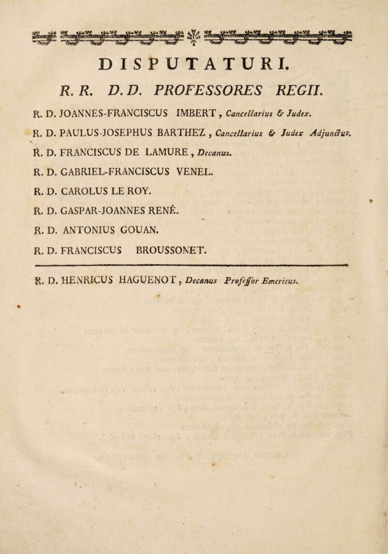 a DISPUTATURI. R. R. D. D. PROFESSORES REGII. R. D, JOANNES-FRANCISCUS IMBERT , Cancellarius & Judex. » ; R. D. PAULUS-JOSEPHUS BARTHEZ , Cancellarius & Judex Adjunctu?. R. D. FRANCISCUS DE LAMURE , Decanus. R. D. GABRIEL-FRANCISCUS VENEL. R. D. CAROLUS LE ROY. R. D. GASPAR-JOANNES RENE. R. D. ANTONIUS GOUAN. R. D. FRANCISCUS BROUSSONET. * ■ — ■ ' -■——■■■■ —*--■■■ 1 .. ■■»■■■ . . > ——. R. D. HENRICUS HAGUENOE ? Decanus Profejfor Emeritus* ^ - 1