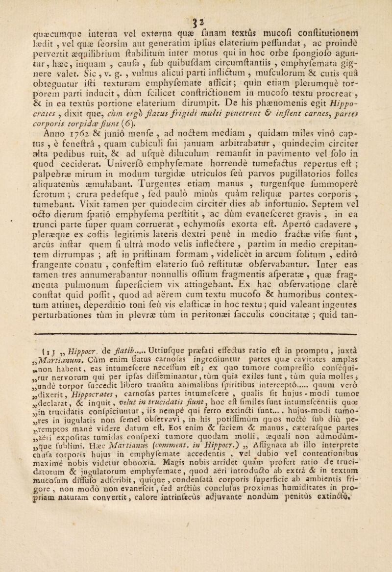 52 quacumque interna vel externa quae fanam textus mucofi conftitutionem Jaedit , vel quae feorsim aut generarim ipfius elaterium peffundat , ac proinde pervertit aequilibrium ftabilitufn inter motus qui in hoc orbe fpongiofo agun¬ tur, haec, inquam , caufa , fub quibufdam circumftantiis , emphyfemata gig¬ nere valet. Sic , v. g. , vulnus alicui parti inflidfum , mufculorum &c cutis qua obteguntur ifti texturam emphyfemate afficit; quin etiam pleiumque tor¬ porem parti inducit, dum fcilicet conftridtionem in mucofo textu procreat , & in ea textus portione elaterium dirumpit. De his phaeuomenis egit Hippo¬ crates , dixit que, eam ergo flatus frigidi multi penetrent & inflent carnes, partes corporis torpidae fiunt (6), Anno 1761 & junio meufe , ad tiocfem mediam , quidam miles vino cap¬ tus , e feneftra , quam cubiculi fui januam arbitrabatur , quindecim circiter alta pedibus ruit, & ad ufque diluculum remanfit in pavimento vel folo in quod ceciderat. Univerfo emphyfemate horrende tumefactus repertus eft ; palpebras mirum in modum turgidae utriculos feii parvos pugillatorios folles aliquatenus aemulabant. Turgentes etiam manus , turgenfque fummopere ferotum ; crura pedefque , fed paulo miniis quam reliquae partes corporis , tumebant. Vixit tamen per quindecim circiter dies ab infortunio. Septem vel odio dierum fpatio emphyfema perftitit , ac dum evanefeeret gravis , in ea trunci parte fuper quam corruerat , echymofis exorta eft. Aperto cadavere , pleraeque ex collis legitimis lateris dextri pene in medio fradfae vifae funt , arcus inllar quem (i ultra modo velis inflexere , partim in medio crepitan¬ tem dirrumpas ; all in prillinam formam , videlicet in arcum folitum , edito frangente conatu , confeftlm elaterio fuo rellitutce obfervabantur. Inter eas tamen tres annumerabantur nonnullis odium fragmentis afperatae , quae frag¬ menta pulmonum fuperficiem vix attingebant. Ex hac obfervatione clare conllat quid poffit, quod ad aerem cum textu mucofo & humoribus contex¬ tum attinet, deperditio toni feii vis elallicae in hoc textu ; quid valeant ingentes perturbationes tum in plevrae tum in peritonaei faeculis concitatae ; quid tan- (1 j „ Tlippocr„ de flatib..,,. Utriufque praefati effetftus ratio eft in promptu , juxta ,5Marti anum. Cum enim flatus carnofas ingrediuntur partes qiue cavitates amplas ,*non habent, eas intumefeere neceifum eft5 ex quo tumore compreftio confequi- 5;>rur nervorum qui per ipfas dilfeminantur, tum quia exiles lunt , tum quia molles 5 „unde torpor fuccedit libero tranlitu animalibus fpiritibus intercepto. quum vero dixerit, Hippocrates , carnofas partes intumefeere , qualis Iit hujus-modi tumor ^declarat, & inquit, velat in trucidatis fiunt, hoc eft fimiles funt intumefeentiis quae in trucidatis confpiciuntur , iis nempe qui ferro extin&i funt... . hujus-modi tumo- 33res in jugulatis non fcmel obfervavi , in his potillimum quos node fub diu pc- «remptos mane videre datum eft. Eos enim & faciem & manus, caeterafque partes ,,aeri expofitas tumidas confpexi tumore quodam molli, aequali non admodum- „que fublimi. Haec Martianus (comment. in Hippocr.') „ Aflignaca ab illo interprete caufa torporis hujus in emphyfemate accedentis , vel ^dubio vel contentionibus maxime nobis videtur obnoxia. Magis nobis arridet quam profert ratio de truci¬ datorum & jugulatorum emphyfemate, quod aeri introdu&o ab extra & in textum muco fu m diffufo adferibit, quique , condenfata corporis fuperficie ab ambientis fri¬ gore, non modo non evanefeit, fed ardius conclulus proximas humiditates in pro¬ priam naturam convertit, calore intrinfecus adjuvante nondum penitus extin&g*