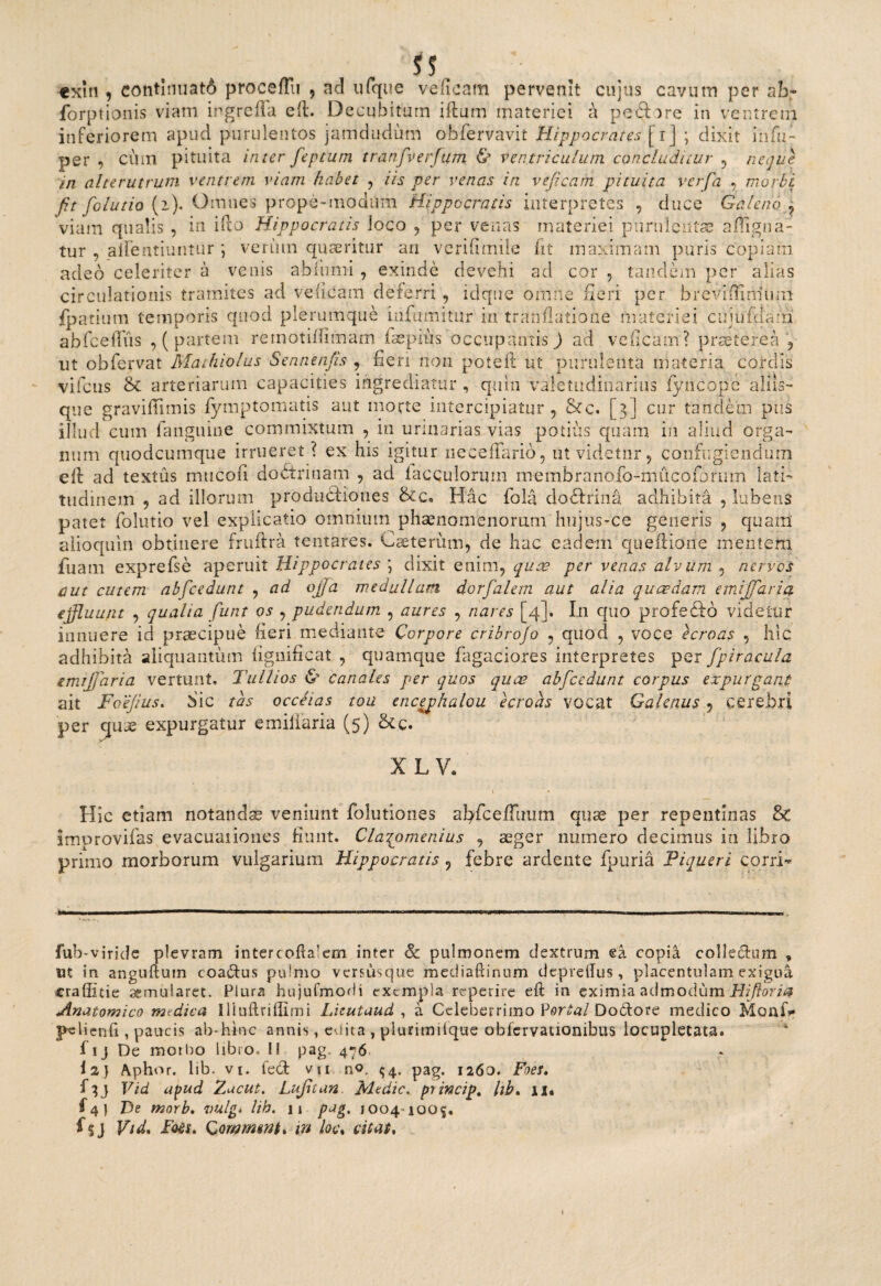 SS. cxin , continuati proc effu , ad ufqiie veficam pervenit cujus cavum per ab- forptionis viam ingrefTa eft. Decubitum iftum materiei a peft^re in ventrem inferiorem apud purulentos jamdudum obfervavit Hippocrates [ij ; dixit infi;- per , cum pituita inter feptum tranfverfum & ventriculum concluditur , neque in alterutrum ventrem viam habet , iis per venas in veficam pituita verfia , morbi fit folutio (2). Omnes prope-modiim Hippocratis interpretes , duce Galeno ? viam qualis , in ifto Hippocratis loco , per venas materiei purnlentse affigna- tur , alfentiuntur ; verum quaeritur an verifimile fit maximam puris copiam adeo celeriter a venis abfumi , exinde devehi ad cor , tandem per alias circulationis tramites ad veficam deferri, idque omne fieri per breviffimum fpatium temporis quod plerumque uifamitur in tranflatiohe materiei cujufdam abfceffiis , ( partem remotiffimam isepius occupantis) ad veficam? praeterea , ut obfervat Mathiolus Sennenfis , fieri non potell ut purulenta materia cordis vifcus & arteriarum capacities ingrediatur , quin Valetudinarius fyncope aliis- que graviftimis fymptomatis aut morte intercipiatur , &c. [3] cur tandem piis illud cum fanguine commixtum , in urinarias vias potius quam in aliud orga¬ num quodcumque irrueret ? ex his igitur iiecefTario , ut videtur , confugiendum eif ad textus mucofi dobtrinam , ad faecularum membranofo-mucoforiim lati¬ tudinem 9 ad illorum produdHoues Hac fola doffrina adhibita , Libens patet folutio vel explicatio omnium phaenomenorum hujus-ce generis , quam aiioquin obtinere fruftra tentares. Gaeterum, de hac eadem queftione mentem fuam exprefse aperuit Hippocrates ] dixit enim, quae per venas alvum , nervos aut cutem ab [cedunt , ad ojfia medullam dorfialem aut alia quaedam emijfaria effluunt , qualia fiunt os , pudendum , aures , nares [4]. I11 quo profeVfo videtur innuere id praecipue fieri medianis Corpore cribrojo , quod , voce ecroas , hic adhibita aliquantum iigmficat , quamque fagaciores interpretes per fipiracula emijfaria vertunt, Tuilios & canales per quos quas abficedunt corpus expurgant ait Foejius. Sic tas occeias tou encephalou ecroas vocat Galenus , cerebri per cjuae expurgatur e miliaria (5) &c. XLV, . '' . . • ■ • • 1 ♦ Hic etiam notandae veniunt folutiones afyfceffuiim quae per repentinas 8c improvifas evacuaiiones fiunt. Clazomenius , aeger numero decimus in libro primo morborum vulgarium Hippocratis 9 febre ardente fpuria Piqueri corri* fub-viride plevram intercofia’em inter & pulmonem dextrum ea copia collechim , ut in anguftum coactus pulmo versusque mediaftinum depreiTus, placentulam exigua craffitie aemularet. Plura hujufmodi exempla reperire eft in eximia admodum Hifioria Anatomico medica Iliuftriflimi Luutaud , a Celeberrimo Vortal Dobtore medico Moaf>» pe lien fi , paucis ab-hinc annis, eUita , plurimifque obfervationibus locupletata, f ij De motbo libro, II pag. 476. i 2) Aphor. lib. vi. feci vu n°. $4. pag. 1260. Foes. f^j Vtd apud Zacut. Lufitan Medie. princip. hb. 11« f 4 ) De morb. vulg* lih. 11 pag. 1004-1005, f$j Vtd» Foes. Comrmnt. in loc, citat. \