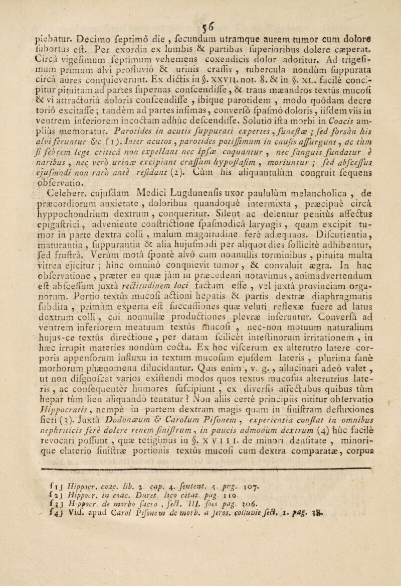 5« plebatur, Decimo feptimo die , fecundum utramque aurem tumor cum dolore fubortus e it. Per exordia ex lumbis & partibus fuperioribus dolere caeperat» Circa vigefimum feptimum vehemens coxendicis dolor adoritur. Ad trigefi- mum primum alvi profluvio & urinis eradis , tubercula nondum fuppurata circa aures conquieverunt. Ex dictis in §. xxvii. not. 8. &in §. XL. facile conci¬ pitur pituitam ad partes fupernas confcendiffe, & trans maeandros textus mucofi 8c vi attrabtoria doloris confcendilFe , ibique parotidem , modo quodam decre torio excitalfe ; tandem ad partes infimas , converto fpafmo doloris, iifdem viis in ventrem inferiorem inco&am adhuc defeendifie. Solutio' ifta morbi in Coacis am- piius memoratur. Parotides in acutis fuppurati expertes ,funeftee ; fed forsan his alvi feruntur &c (i). Inter acutos , parotides potijjimum in caujis ajfurgunt , ac tiim ji febrem lege critica non expellant nec ipfae coquantur , nec [anguis fundatur e naribus , nec vero urinae excipiant crajfam hypojlajim , moriuntur ; fed abfceffus ejufmodi non raro ante refidunt (2). Cuin his aliquantulum congruit fequens obfervatio. Celeberr. cujufdatn Medici Lugdunenfis uxor paululum melancholica , de praecordiorum anxietate , doloribus quandoque intermixta , praecipue circa hyppochondrium dextrum , conqueritur. Silent ac delentur penitus affeCtus epigaflrici, adveniente conftridtione fpafmodica laryngis , quam excipit tu¬ mor in parte dextra colli , malum magnitudine fere adaequans. Difcutientia, maturantia , fuppurantia & alia hujufmodi per aliquot dies lollicite adhibentur, fed fruftra. Verum mota fponte aivo cum noiinullis torminibus , pituita multa vitrea ejicitur ; hinc omnino conquievit tumor , &c convaluit aegra. In hac obfervatione , praeter ea quae jam 111 praecedenti notavimus, animadvertendum efl ahiceffum juxta rectitudinem loci fadlum elfe , vel juxta provinciam orga¬ norum. Portio textus mucofi aftioni hepatis & panis dextrae diaphragmatis fubdita , primum experta e fi: fuccuifiones quae veluti reflexae fuere ad latus dextrum colli , cui nonnullae produdtiones plevrae inferuntur. Couverfa ad ventrem inferiorem meatuum textus mucofi , uec-noii motuum naturalium hujus-ce textus diredtione , per datam fcilicet inteftinorum irritationem , in haec irrupit materies nondum codta. Ex hoc vifcerum ex alterutro latere cor¬ poris appenforum influxu in textum mucofum ejufdem lateris , plurima faner morborum phaenomena dilucidantur. Quis enim , v. g. , allucinari adeo valet , ut non difgnofcat varios exiftendi modos quos textus mucofus alterutrius late¬ ris , ac confequenter humores fufeipiunt , ex divertis affedtubus quibus tum hepar tum lien aliquando tentatur ? Non aliis certe principiis nititur obfervatio Hippocratis, nempe in partem dextram magis quam in fiuiftram defluxiones fieri (3). Juxta Dodonaeum & Carolum Pifonem , experientia conflat in omnibus nephriticis flere dolere renem finiflrum, in paucis admodum dextrum (4) huc facile revocari poliunt , quae tetigimus in §. x V 1 1 1. de minori deafitate , minori- que elatcrio finiftrae portionis textiis mucofi cum dextra comparatae, corpus fi 1 j Hippocr. coac. lib. 2 cap. 4. fentent. <j pr>g. 107. f2j Hippocr. in coac. Duret hco citat pug 110 f,?J H ppocr de morbo fuero , fefi. IU. foti pag. $06. f4j Vid. apud C arol Pifonem demorb. a Jeros. colluvie I.