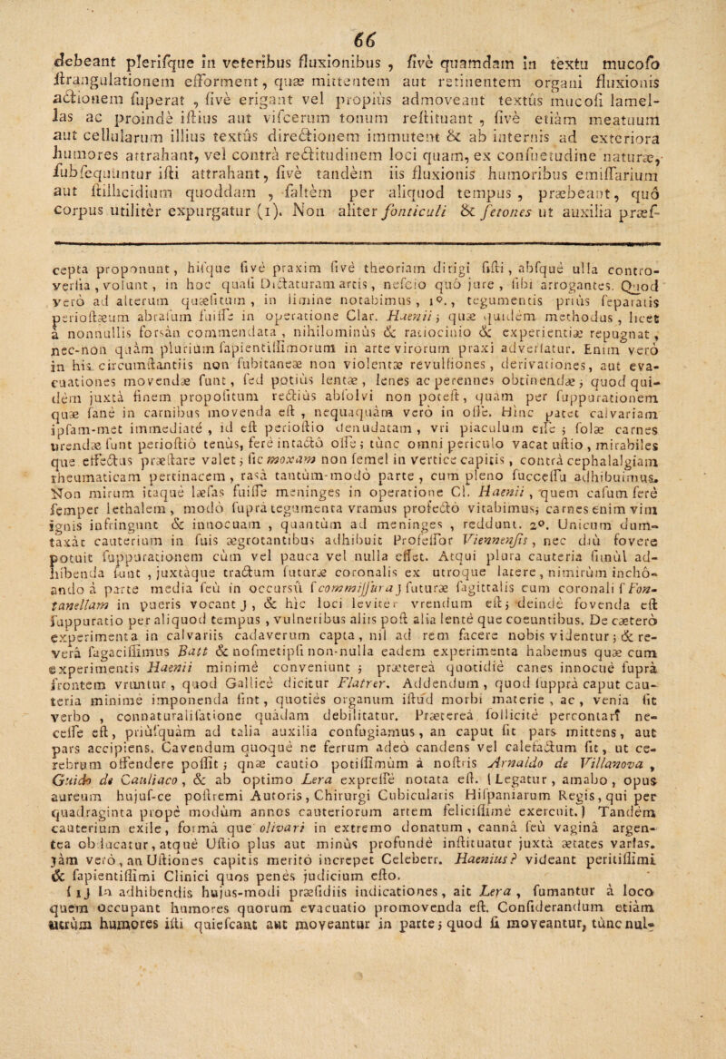 debeant plerifqiie in veteribus fluxionibus , five quamdam in textu mucofo ifrangulationeni efForment, quas mittentem aut retinentem organi fluxionis actionem fuperat , five erigant vel propius admoveant textus mucofi lamel¬ las ac proinde illius aut vifcerum tonum refiituant , live etiam meatuum aut cellularum illius textus diredtionem immutent & ab internis ad exteriora humores attrahant, vel contra rectitudinem loci quam, ex confuemdine naturas,- fubfequiintur ifti attrahant, five tandem iis fluxionis humoribus emiffarium aut ftillicidium quoddam , -faltem per aliquod tempus, praebeant, quo corpus utiliter expurgatur (i). N011 aliter fonticuli & fetones ut auxilia prasf- cepta proponant, hifque five praxim five theoriam dirigi filii, abfque ulla contro- vqrlia , volunt, in hoc quali Di&aturani arcis, nefcio quo jure , libi arrogantes. Quod vero ad alterum qusefitum , in limine notabimus, i<?., tegumentis prius feparatis psrioftseum abrafum fu i fle in operatione Clar. Maenii; quae quidem methodus, licet a nonnullis forsan commendata, nihilominus & ratiocinio & experientiae repugnat* nec-noii quam plurium fapientilfimorum in arte virorum praxi advertatur. Enim vero in hii circumftantiis non fubitaneae non violentae revulfiones, derivationes, aut eva¬ cuationes movendae funt, fed potitis lentae, lenes ac perennes obtinendae; quod qui¬ dem juxta finem propofitura reditis abfolvi non poceft, quam per fuppurationem quae fane in carnibus movenda eft , nequaquam vero in olle. Hinc patet calvariam ipfam-mct immediate, id eft perioftio denudatam , vri piaculum e ile ; folae carnes urendae funt perioftio tenus, fere intada olfe ; tunc omni periculo vacat uftio , mirabiles que etfedus praedare valet; Cicmoxam non femel in vertice capitis, contra cephalalgiam rheumaticam pertinacem, rasa tantum-modo parte, cum pleno fuccelfu adhibuimus. Non mirum itaque laefas fui fle meninges in operatione Cl. Maenii , 'quem cafum fere femper lethalem, modo fupra tegumenta vramus profeddo vitabimus; carnes enim vim ignis infringunt & innocuam , quantum ad meninges , reddunt. 20. Unicum dum¬ taxat cauterium in fuis aegrotantibus adhibuit Profeflor Viennenfs, nec diu fovere potuit fuppurationem cum vel pauca vel nulla eflet. Atqui plura cauteria fimul ad¬ hibenda funt , juxtaque tra&um futurae coronalis ex utroque latere, nimirum incho¬ ando a parte media feu in occursu £ commijjura} futurae fagittalis cum coronali f fb#- tcmellam in pueris vocant j , & hic loci leviter vrendum eft; deinde fovenda cft Suppuratio per aliquod tempus , vulneribus aliis poft alia lente que coeuntibus. De cetero experimenta in calvariis cadaverum capta, nil ad rem facere nobis videntur ;&re¬ vera fuga cillimus Batt & nofmetipfi non-nulla eadem experimenta habemus quas cum experimentis Maenii minime conveniunt ; praeterea quotidie canes innocue fupra frontem vriintnr , quod Gallice dicitur Flatrer. Addendum, quod luppra caput cau¬ teria minime imponenda fint, quoties organum iftud morbi materie, ac, venia lic verbo , connaturaiifatione quadam debilitatur. Praeterea follicite percontar? ne- cefle eft, priufquam ad talia auxilia confugiamus, an caput fit pars mittens, aut pars accipiens. Cavendum quoque ne ferrum adeo candens vel calefadum fit, ut ce¬ rebrum offendere polfit ; qnse cautio potiftimum a noftris Arnaido de Villanova y Guich de Cauliaco , & ab optimo Lera exprelle notata eft. I Legatur, amabo, opus aureum hujuf-ce poftremi Antoris, Chirurgi Cubicularis Hilpaniarum Regis, qui per quadraginta prope modum annos cauteriorum artem felicifiime exercuit.) Tandem cauterium exile, forma que' olivari in extremo donatum, canna feu vagina argen¬ tea obducatur, atque Uftio plus aut minus profunde inftituatur juxta aetates varias, jam vero, an Uftiones capitis merito increpet Celeberr. Maenius? videant peritillimi & fapientifiimi Clinici quos penes judicium efto. {1) In adhibendis hujus-modi praefidiis indicationes, ait Lera, fumantur a loco quem occupant humores quorum evacuatio promovenda eft. Confiderandum etiam tutum humores ifti quiefeant awt moveantur in parte; quod fi moveantur, tunenui-