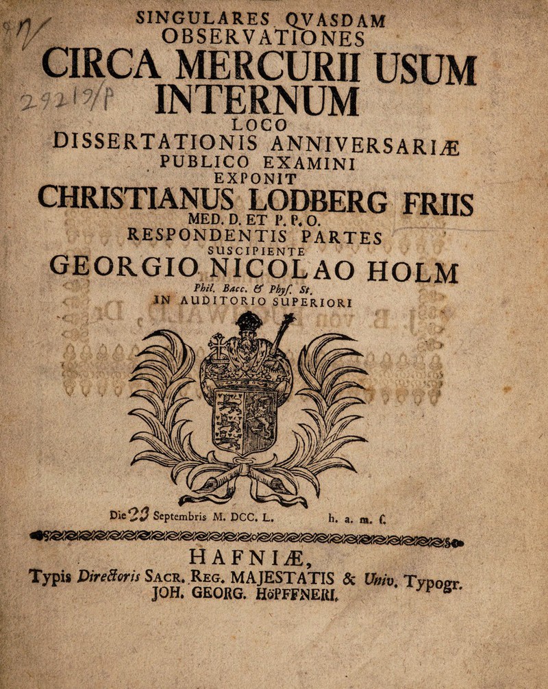 rv SINGULARES QVASDAM OBSERVATIONES CIRCA MERCURII USUM 'i INTERNUM _ LOCO dissertationis anniversaria PUBLICO EXAMINI EXPONIT CHRISTIANUS LODBERG FRIIS MED. D. ET P. P. O. AVXIO RESPONDENTIS PARTES SUSCIPIENTE GEORGIO NICOLAO HOLM Phil, Bacc, Phyf, St, I Septembris M. DCC. L. HAFNIA, Typis DireSoris Sacr. Reg. MAJESTATIS & Wiv. Tvdoot JOH. GEORG. HoPFFNERI,