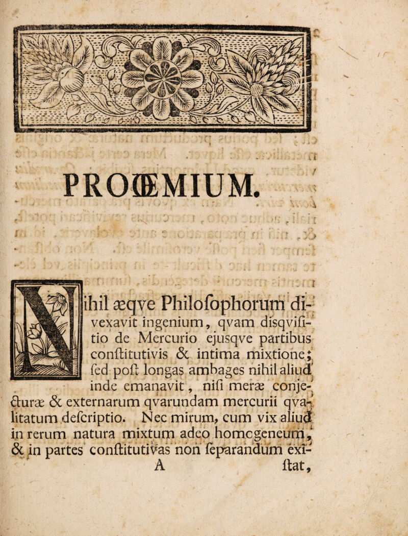 vexavit ingenium, qvam tio de Mercurio ejusqve conftitLitivis & intima mixtione;; fed pofl longas ambages nihil aliud’ inde emariavit, nili merae corije-' durae 6c externarum qvarundam mercurii qva^' tum defcriptio. Nec mirum, cum vix ali'^ in rerum natura mixtum adeo hpmcgeneut & in partes conllituti^as hon leparahdurri exi- A Itat,