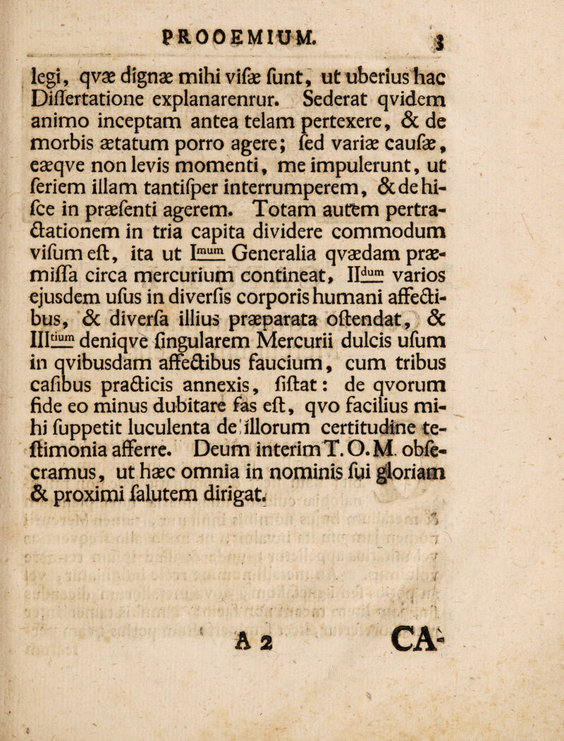 legi, qvx dignae mihi vifae funt, ut tibedushac Diflertatione explanarentur. Sederat qvidem animo inceptam antea telam pertexere, & de morbis aetatum porro agere; fed variae caufae, eaeqve non levis momenti, me impulerunt, ut feriem illam tantilper interrumperem, &dehi- fce in praefenti agerem. Totam aut&m pertra¬ ctationem in tria capita dividere commodum vifumeft, ita ut Generalia qvaedam prac- miiTa circa mercurium contineat, Ilif} varios ejusdem ufus in diverfis corporis humani afFedi- bus, & diverfa illius praeparatfa oftendat, & IIl^ deniqvC Ongularem Mercurii dulcis ufum in qvibusdam affe&ibus faucium, cum tribus cafibus praCticis annexis, fiftat: de qvorum fide eo minus dubitare fas eft, qvo facilius mi¬ hi fuppetit luculenta de liliorum certitudine te- flimonia afferre. Deum interimT. O. M. obg¬ eramus , ut haec omnia in nominis fui ^riam pioximi falutem dirigat