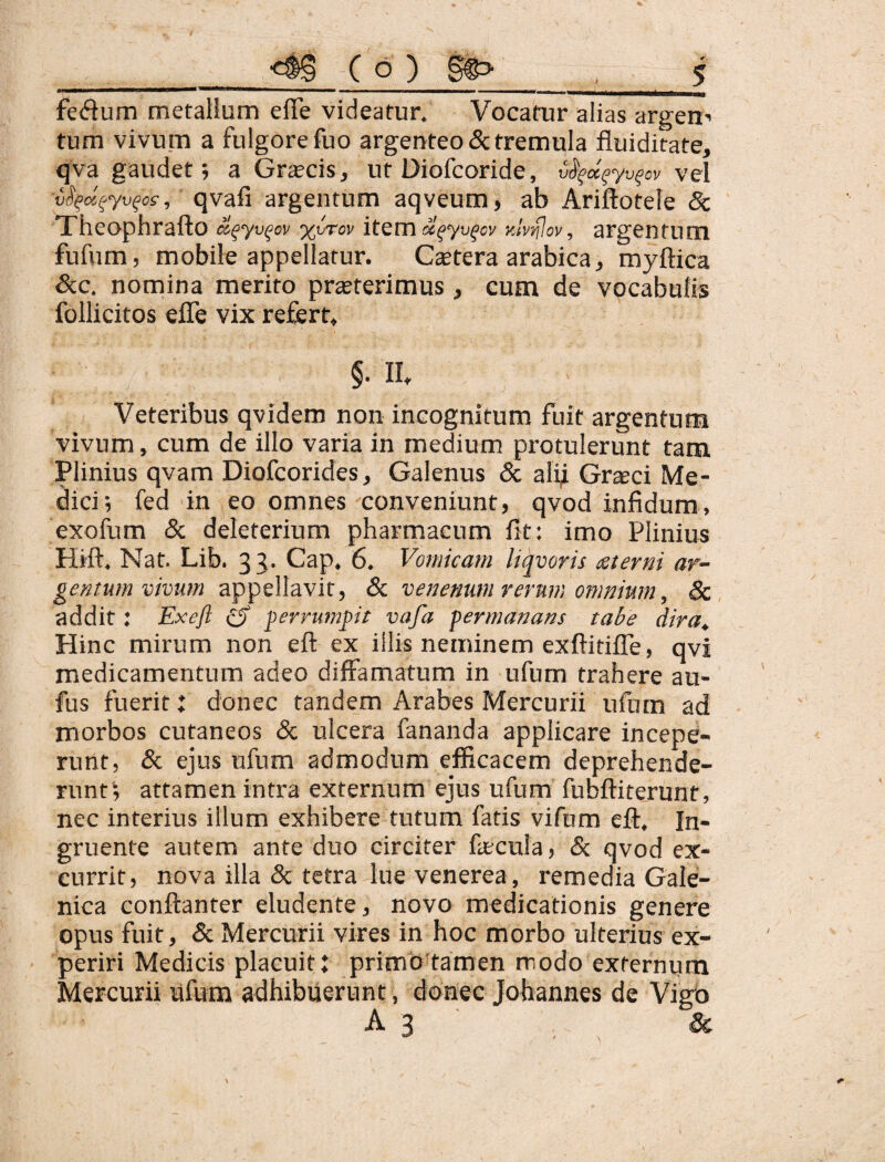 ' ' ' “ I. ■ IM — ' -i» i ' .—I Illi fedum mefalium eflfe videatur. Vocatur alias argeu’ tum vivu.m a fulgore fuo argenteo & tremula fluiditate, qva gaudet; a Grscis, ut Diofcoride, v^^d^yv^ov vel vS^d^yv^os, qvafi argentum aqveum, ab Ariftotele 8c Theophrafto d^yv^ov %vrov item d^yv^ov yJvdlov, argentum fufum, mobile appellatur. Ctetera arabica, myftica &c. nomina merito prasterimus, cum de vocabulis follicitos efle vix refert, §. II. Veteribus qvidem non incognitum fuit argentum vivum, cum de illo varia in medium protulerunt tam Plinius qvam Diofcorides, Galenus & alif Grseci Me¬ dici; fed in eo omnes conveniunt, qvod infidum, exofum 8c deleterium pharmacum fit: imo Plinius Hift. Nat. Lib. 35. Gap. 6. Vomicam liqvoris (Sterni ar¬ gentum vmm appellavit, Sc venenum rerum omnium, iSc addit: Exeft iS gerrumpit vafa permanans tabe dira. Hinc mirum non eft ex illis neminem exftitilTe, qvi medicamentum adeo diffamatum in ufum trahere au- fus fuerit t donec tandem Arabes Mercurii ufum ad morbos cutaneos & ulcera fananda applicare incepe¬ runt, & ejus ufum admodum efficacem deprehende- runti attamen intra externum ejus ufum fubfliterunt, nec interius illum exhibere tutum fatis vifum eft. In¬ gruente autem ante duo circiter fecula, & qvod ex¬ currit, nova illa & tetra lue venerea, remedia Gale- nica conftanter eludente, novo medicationis genere opus fuit, & Mercurii vires in hoc morbo ulterius ex¬ periri Medicis placuit: primb tamen modo externum Mercurii ufum adhibuerunt, donec Johannes de Vigb A 3 &