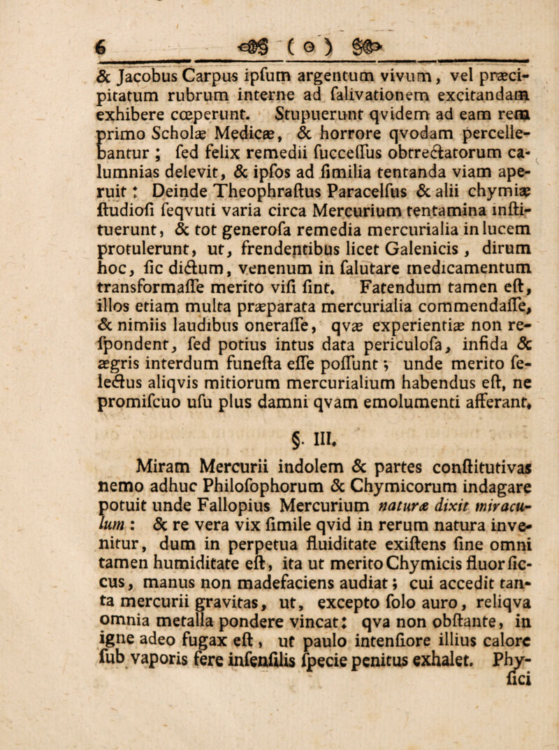 & Jacobus Carpus ipfum argentum vivum, vel praeci¬ pitatum rubrum interne ad falivationem excitandam exhibere coeperunt. Stupuerunt qvidem ad eam rem E rimo Scholae Medicce, & horrore qvodam percelle- antur ; fed felix remedii fuccelTus obtrectatorum ca¬ lumnias delevit, & ipfos ad Hmilia tentanda viam ape¬ ruit t Deinde Theophraftus Paracelfus & alii chymiae ftudiofi feqvuti varia circa Mercurium tentamina mfti- tuerunt, & tot generofa remedia mercurialia in lucem protulerunt, ut, frendeptibus licet Galenicis, dirum hoc, fic diClum, venenum in falutare medicamentum transformaffe merito vifi fint. Fatendum tamen cft, illos etiam multa praeparata mercurialia commendalTe, & nimiis laudibus oneraffe, qvae experientiae non re- fpondent, fed potius intus data periculofa, infida 8c aegris interdum funefta efle poflunt *, unde merito fe- iedus aliqvis mitiorum mercurialium habendus eft, ne promifcuo ufu plus damni qvam emolumenti afferant, §. in. Miram Mercurii indolem & partes conftitutivas nemo adhuc Philofophorum & Chymicorum indagare potuit unde Fallopius Mercurium naturae dixit miracu¬ lum : 5c re vera vix limile qvid in rerum natura inve¬ nitur, dum in perpetua fluiditate exiftens fine omni tamen humiditate eft , ita ut merito Chymicis fluor fic- cus, manus non madefaciens audiat; cui accedit tan¬ ta mercurii gravitas, ut, excepto folo auro, reliqva omnia metalla pondere vincat: qva non obftante, in igne adeo fugax eft , ut paulo intenfiore illius calore fub vaporis fere infenfilis fpecie penitus exhalet,