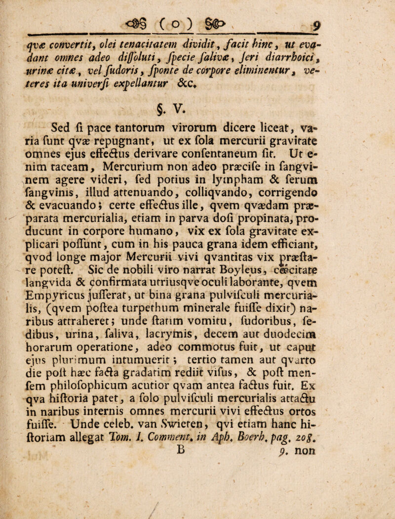 qvfi convertit, olei tenacitatem dividit . Jacit hinc, ut eva¬ dant omnes adeo diffoluti, /pede falivte, Jeri diarrhoici, urinte citee., vel fudoris, fponte de corpore eliminentur, ve¬ teres ita miverji expellantur &c, §. V. Sed fi pace tantorum virorum dicere liceat, va¬ ria funt qvas repugnant, ut ex fola mercurii gravitate omnes ejus efFedus derivare confentaneum fit. Ut e- nim taceam, Mercurium non adeo praecife in fangvi- ^,nem agere videri, fed potius in lympham & ferum fangvinis, illud attenuando, colliqvando, corrigendo & evacuando; certe efFedlusille, qvem qvaedam prae¬ parata mercnrialia, etiam in parva dofi propinata, pro¬ ducunt in corpore humano, vix ex fola gravitate ex¬ plicari poflunt, cum in his pauca grana idem efficiant, qvod longe major Mercurii vivi qvantitas vix praefta- re poteft. Sic de nobili viro narrat Boyleus, cfecitate langvida & ^onfirmatautriusqve oculi laborante, qvem Empyricus luflerat, ut bina grana pulvifculi mcrcuria- lis, (qvem ^ftea turpethum minerale fuiffe dixit) na¬ ribus attraheret; unde ftatim vomitu, fudoribus, fe- dibus, urina, faliva, lacrymis, decem aut duodecina horarum operatione, adeo commotus fuit, ut caput ejus plurimum intumuerit; tertio tamen aut qvarto die polt hsec gradarim rediit vifus, & poft men- fem philofophicum acutior qvam antea fadus fuit. Ex qva hiftoria patet, a folo pulvifculi mercurialis atta<Efu in naribus internis omnes mercurii vivi effecfius ortos fuiffe, • Unde celeb. van Swieten, qvi etiam hanc hi- ftoriam allegat Tom. I. Commem, in Aph, Boerh, pag, 20 g. B p. non