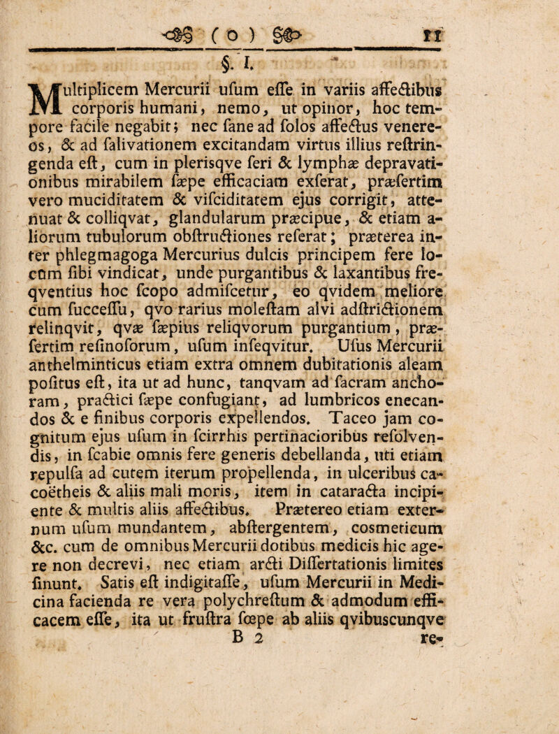 §. I. ' Multiplicem Mercurii ufum efle in variis aiFedibus corporis humani, nemo, ut opinor, hoc tem¬ pore facile negabit» nec fane ad folos affeftus Venere¬ os, 6c ad falivationem excitandam virtus illius reftrin- genda eft, cum in plerisqve feri & lymphae depravati¬ onibus mirabilem faepe efficaciam exferat, pra:fertim vero muciditatem & vifciditatem ejus corrigit, atte¬ nuat & colliqvat, glandularum praecipue, & etiam a- liorum tubulorum obftruifiiones referat; praeterea in¬ ter phlegmagoga Mercurius dulcis principem fere lo¬ cum fibi vindicat, unde purgantibus & laxantibus frc- qventius hoc fcopo admifcetur, eo qvidem meliore cum fucceflu, qvo rarius moleftam alvi adftridionem relinqvit, qvte faepius reliqvorum purgantium, prae- fertim refinoforum, ufum infeqvitur. Ufus Mercurii anthelminticus etiam extra omnem dubitationis aleatii pofitus eft, ita ut ad hunc, tanqvam ad facram anCho- ram, pradici fspe confugiant, ad lumbricos enecan¬ dos & e finibus corporis expellendos. Taceo jam co¬ gnitum ejus ufum in fcirrhis pertinacioribus refolven- dis, in fcabie omnis fere generis debellanda, uti etiam repulfa ad cutem iterum propellenda, in ulceribus ca- coetheis & aliis mali moris, item in cataradia incipi¬ ente & multis aliis aftediibus. Prsetereo etiam exter¬ num ufum mundantem, abftergentem, cosmeticum &c. cum de omnibus Mercurii dotibus medicis hic age¬ re non decrevi, nec etiam arcfti Differtationis limites finunt. Satis eft indigitafle , ufum Mercurii in Medi¬ cina facienda re vera polychreftum & admodum effi¬ cacem efle, ita ut fruftra fcepe ab aliis qvibuscunqve B 2 re-