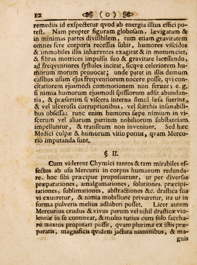 remediis id exfpeftetur qvod ab energia illius effici po- teft» Nam propter figuram gloholam» laevigatam 5c in minimas partes divifibilem, tum etiam gravitatem omnes fere corporis receffus fubit, humores vifcidos & immobiles illis inhasrentes exagitat & in motum ciet, & fibras motrices impulfu fuo & gravitate laccfiendo, ad freqventiores fyftoles incitat, ficqve celeriorem hu- rilorum motum prouocat; unde patet in illis demum cafibus ufum ejus freqventiorem nocere poiTe, qvi con¬ citatiorem ejusmodi commotionem non ferunt v e. g. fi nimia humorum ejusmodi fpiffiorum adfit abundan¬ tia, <Sc prasfertim fi vifcera interna fimul laefa fuerint, & vel uleerofis corruptionibus, vel icirrhis infanabili- bus obfeffa: tunc enim humores faepe nimium in vi- fcerum vel aliarum partium nobiliorum fubftantiam impelluntur, & tranfftum non inveniunt. Sed hatc Medici culpae humorum vitio potius, qvam Mercu¬ rio imputanda funt, §. ir. Cum viderent Chymici tantos 5c tam mirabiles eP- fe(ftus ab ufu Mercurii in corpus humanum redunda¬ re. hoc fibi praecipue propofuerunt, ut per diverfas praeparationes, amalgamationes, folutiones, praecipi¬ tationes, fublimationes, abftradfiones &c. draftica fua vi exueretur, 8c nimia mobifitate privaretur, ita ur in forma pulveris melius adhiberi pollet. Licet autem Mercurius crudus & vivus parum vel nihil draftica» vio¬ lentiae in fe contineat, & multo tutius cum folo faccha- ro mixtus propinari poffir, qvam plurima ex iftis prae¬ paratis, magnificis qvidem jaiftata nominibus, dc ma¬ gnis