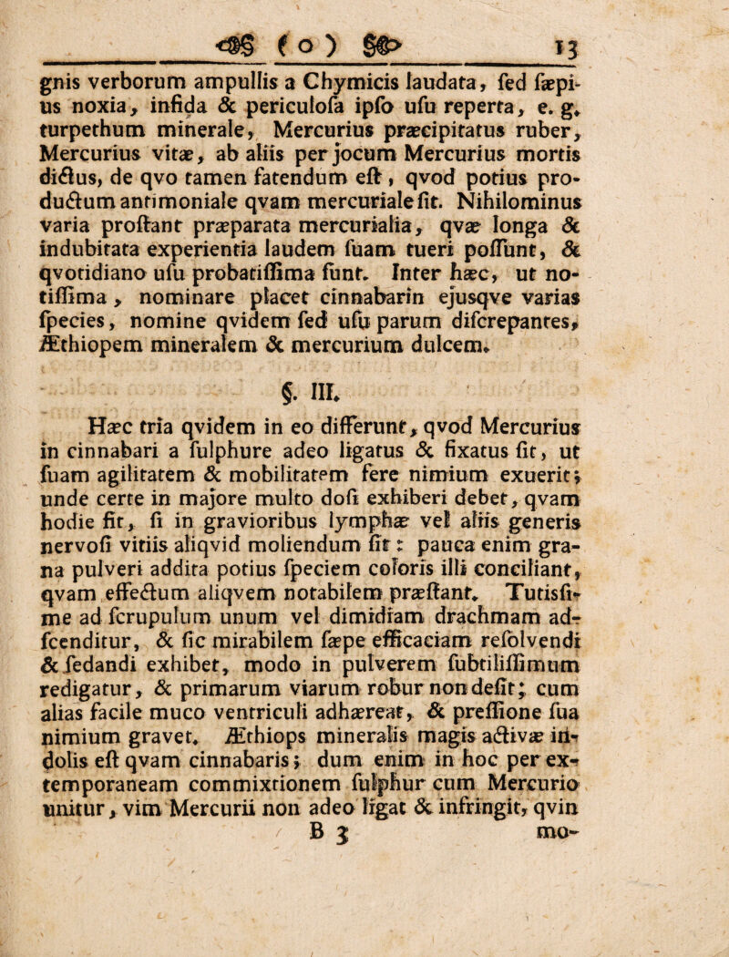 gnis verborum ampullis a Chymicis laudata, fed faepi- us noxia, infida & periculofa ipfo ufu reperta, e. g» turpethum minerale, Mercurius praecipitatus ruber, Mercurius vitae, ab aliis per joCum Mercurius mortis di(fiu$, de qvo tamen fatendum eft, qvod potius pro- dudiumantimoniale qvam mercurialefit. Nihilominus varia proftant prseparata mercurialia, qvae longa & indubitata experientia laudem fuam tueri poliunt, & qvotidiano ufu probatiffima funt. Inter hsc, ut no- tiffima , nominare placet cinnabarin ejusqve varias fpecies, nomine qvidem fed ulu parum difcrepantes, ^thiopem mineralem dc mercurium dulcem. §. III. Haec tria qvidem in eo differunt, qvod Mercurius in cinnabari a fulphure adeo ligatus & fixatus fit, ut fuam agilitatem & mobilitatem fere nimium exuerit; unde certe in majore multo dofi exhiberi debet, qvam hodie fit, fi in gravioribus lymphae vel aliis generis nervofi vitiis aliqvid moliendum fit t pauca enim gra¬ na pulveri addita potius Ipecicm coloris illi conciliant, qvam.effedum aliqvem notabilem prjefiant. Tutisfi-r me ad fcrupulum unum vel dimidiam drachmam adr- fccnditur, & fic mirabilem faepe efficaciam refolvendi &iedandi exhibet, modo in pulverem fubtiiillimum redigatur, & primarum viarum robur non defit; cum alias facile muco ventriculi adhsreaf, & preffione fua nimium gravet, ffthiops mineralis magis adiv» irit dolis eft qvam cinnabaris; dum enim in hoc per ex-t temporaneam commixtionem fulphur cum Mercurio» unitur , vim Mercurii non adeo Irgat & infringit, qvin / B j mo-