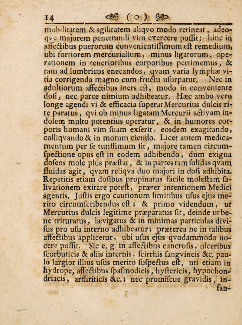 mobilitatem & agilitatem aliqvo modo retineat ^ adeo- qve majorem penetrandi vim exercere poflit: hinc in afFediibus puerorum Gonvenienti0imum eft remedium, ubi fortiorem mercurialium, minus ligatorum, ope¬ rationem in tenerioribus corporibus pertimemus, & tam ad lumbricos enecandos, qvam varia lymphae vi¬ tia corrigenda magno cum fruAu ufurpatur. Nec in adultiorum alFe(3:ibus iners eft, modo in conveniente doli, nec parce nimium adhibeatur. Haec ambo vero longe agendi vi & efficacia fuperatMercurius dulcis ri¬ te paratus, qvi ob minus ligatam Mercurii adiivam in- dolenn multo potentius operatur, «Sc in humores cor¬ poris humani vim fuam exferit, eosdem exagitando, colliqvando & in motum ciendo. Licet autem medica¬ mentum per fe tutiffimum fit, majore tamen circum- fpedlione opus eft in eodem adhibendo, dum exigua dofeos mole plus prsftat, & in partes tam folidas qvam fluidas agit, qvam reliqva duo majori in dofi adhibita. Repetitis etiam dofibus propinatus facile moleftam fa- livafionem exitare poteft, prserer intentionem Medici agentis, Juftis ergo cautionum limitibus ufus ejus me¬ rito circumfcribendus eft ; & primo videndum, ut Mercurius dulcis legitime praiparatus fit, deinde utbe- ne trituratus, Isevigatus 8c in minimas particulas divi- fus pro ufu interno adhibeatur; praeterea ne in talibus affeftibus applicetur, ubi ufus ejus qvodammodo no¬ cere poflit. ' Sic e. g in aftediibus cancrofis, ulceribus fcorburicis & aliis internis, fcirrhis fangvineis &c. pau¬ lo largior illius ufus merito fufpecftus eft, uti etiam in hydrope, affeftibus fpafmodicis, hyftericis, hypochon¬ driacis , arthriticis &c. { nec proinifcue gravidis, in-